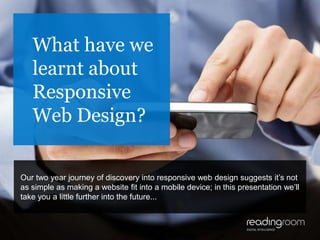 1
What have we
learnt about
Responsive
Web Design?
Our two year journey of discovery into responsive web design suggests it’s not
as simple as making a website fit into a mobile device; in this presentation we’ll
take you a little further into the future...
 