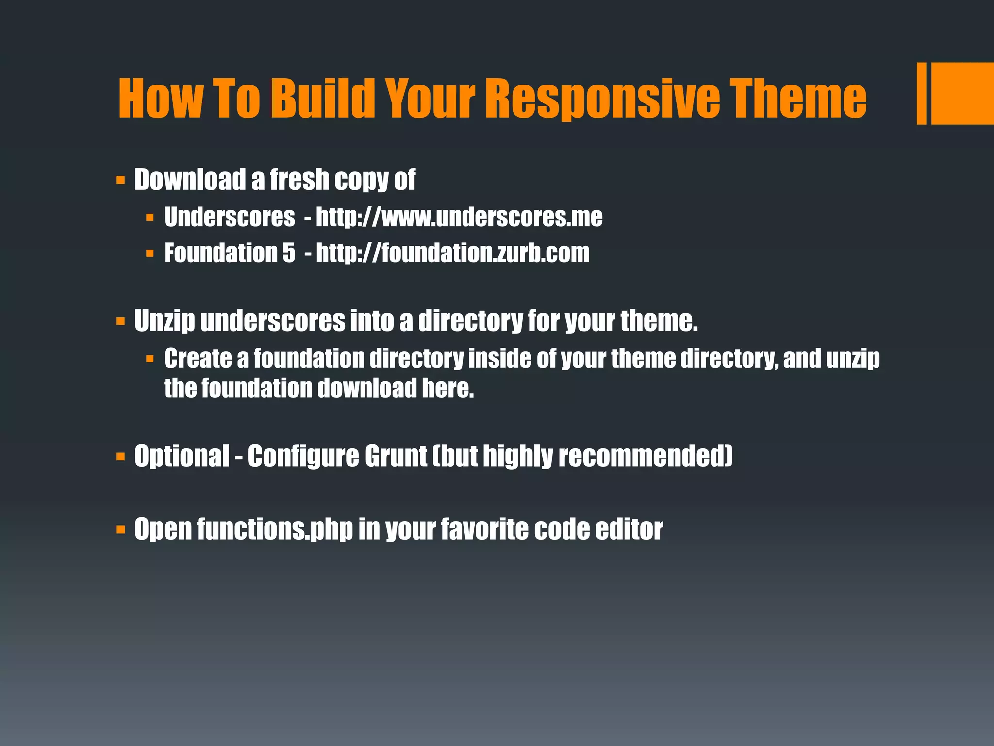  Download a fresh copy of
 Underscores - http://www.underscores.me
 Foundation 5 - http://foundation.zurb.com
 Unzip underscores into a directory for your theme.
 Create a foundation directory inside of your theme directory, and unzip
the foundation download here.
 Optional - Configure Grunt (but highly recommended)
 Open functions.php in your favorite code editor
How To Build Your Responsive Theme
 