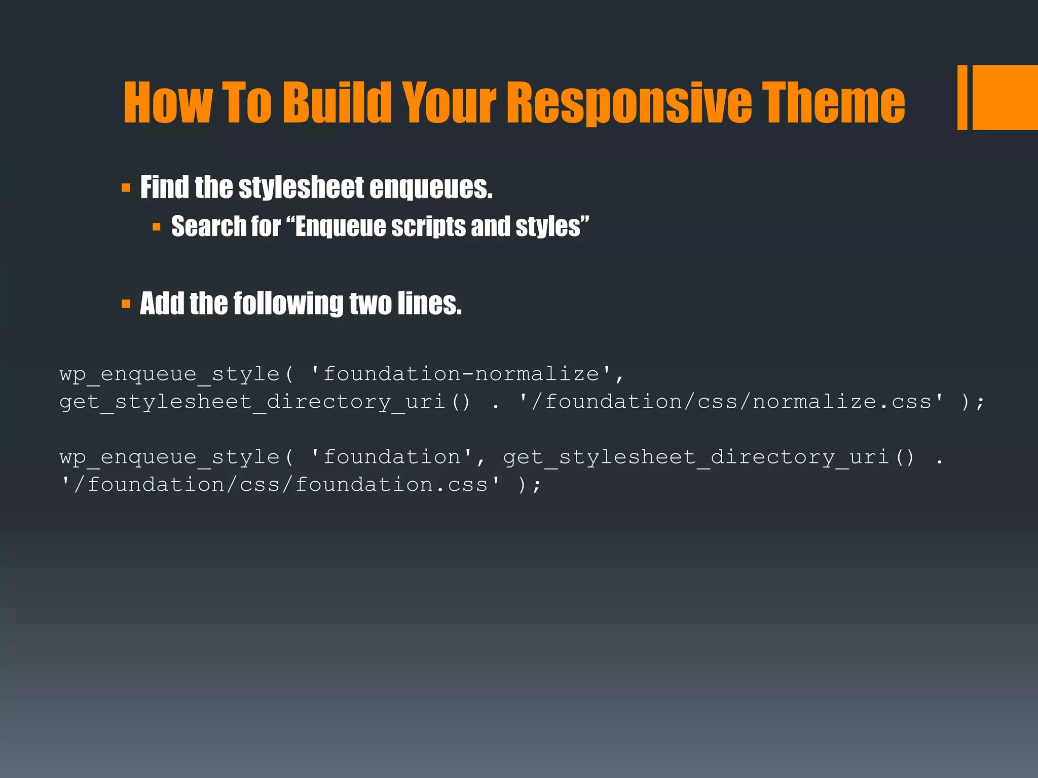  Find the stylesheet enqueues.
 Search for “Enqueue scripts and styles”
 Add the following two lines.
How To Build Your Responsive Theme
wp_enqueue_style( 'foundation-normalize',
get_stylesheet_directory_uri() . '/foundation/css/normalize.css' );
wp_enqueue_style( 'foundation', get_stylesheet_directory_uri() .
'/foundation/css/foundation.css' );
 