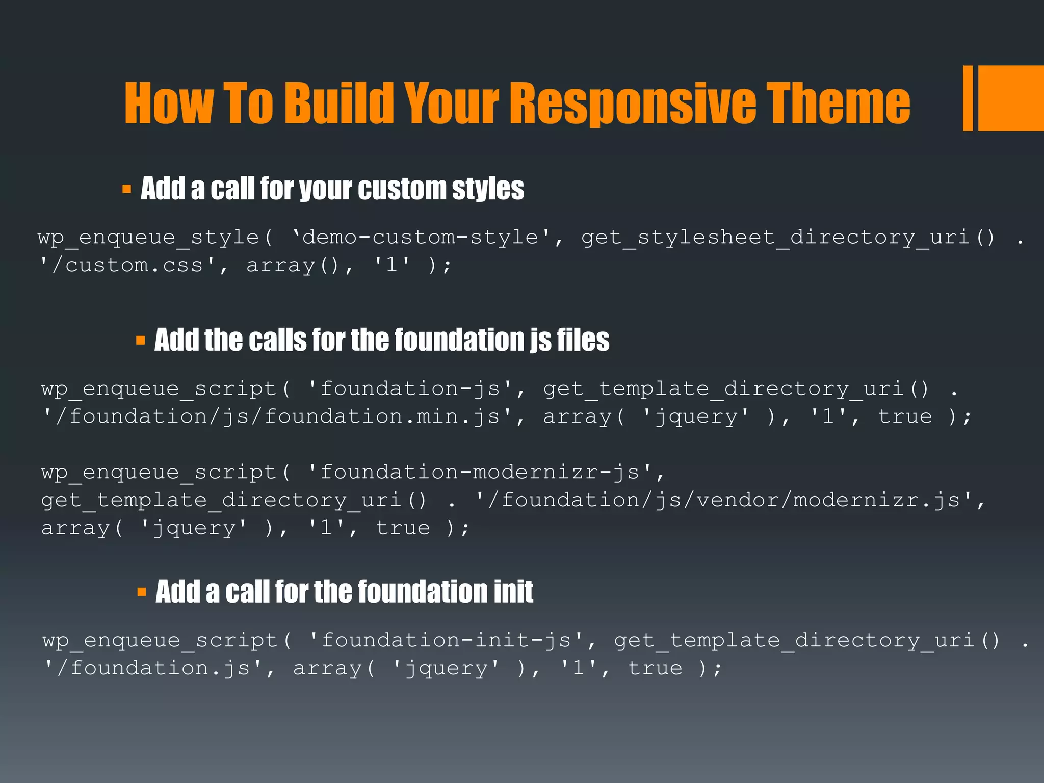  Add a call for your custom styles
How To Build Your Responsive Theme
wp_enqueue_style( ‘demo-custom-style', get_stylesheet_directory_uri() .
'/custom.css', array(), '1' );
 Add the calls for the foundation js files
wp_enqueue_script( 'foundation-js', get_template_directory_uri() .
'/foundation/js/foundation.min.js', array( 'jquery' ), '1', true );
wp_enqueue_script( 'foundation-modernizr-js',
get_template_directory_uri() . '/foundation/js/vendor/modernizr.js',
array( 'jquery' ), '1', true );
 Add a call for the foundation init
wp_enqueue_script( 'foundation-init-js', get_template_directory_uri() .
'/foundation.js', array( 'jquery' ), '1', true );
 