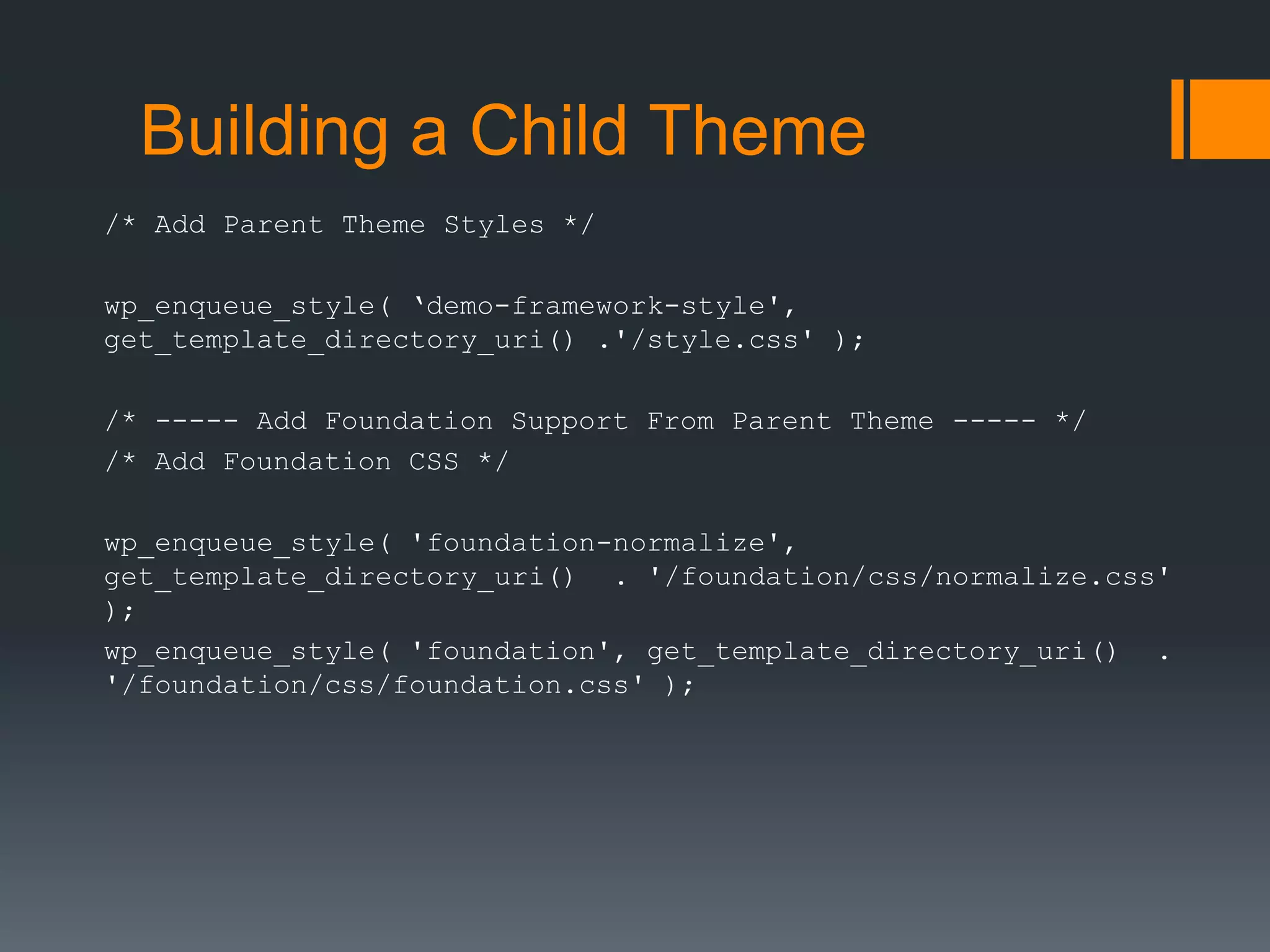 Building a Child Theme
/* Add Parent Theme Styles */
wp_enqueue_style( ‘demo-framework-style',
get_template_directory_uri() .'/style.css' );
/* ----- Add Foundation Support From Parent Theme ----- */
/* Add Foundation CSS */
wp_enqueue_style( 'foundation-normalize',
get_template_directory_uri() . '/foundation/css/normalize.css'
);
wp_enqueue_style( 'foundation', get_template_directory_uri() .
'/foundation/css/foundation.css' );
 