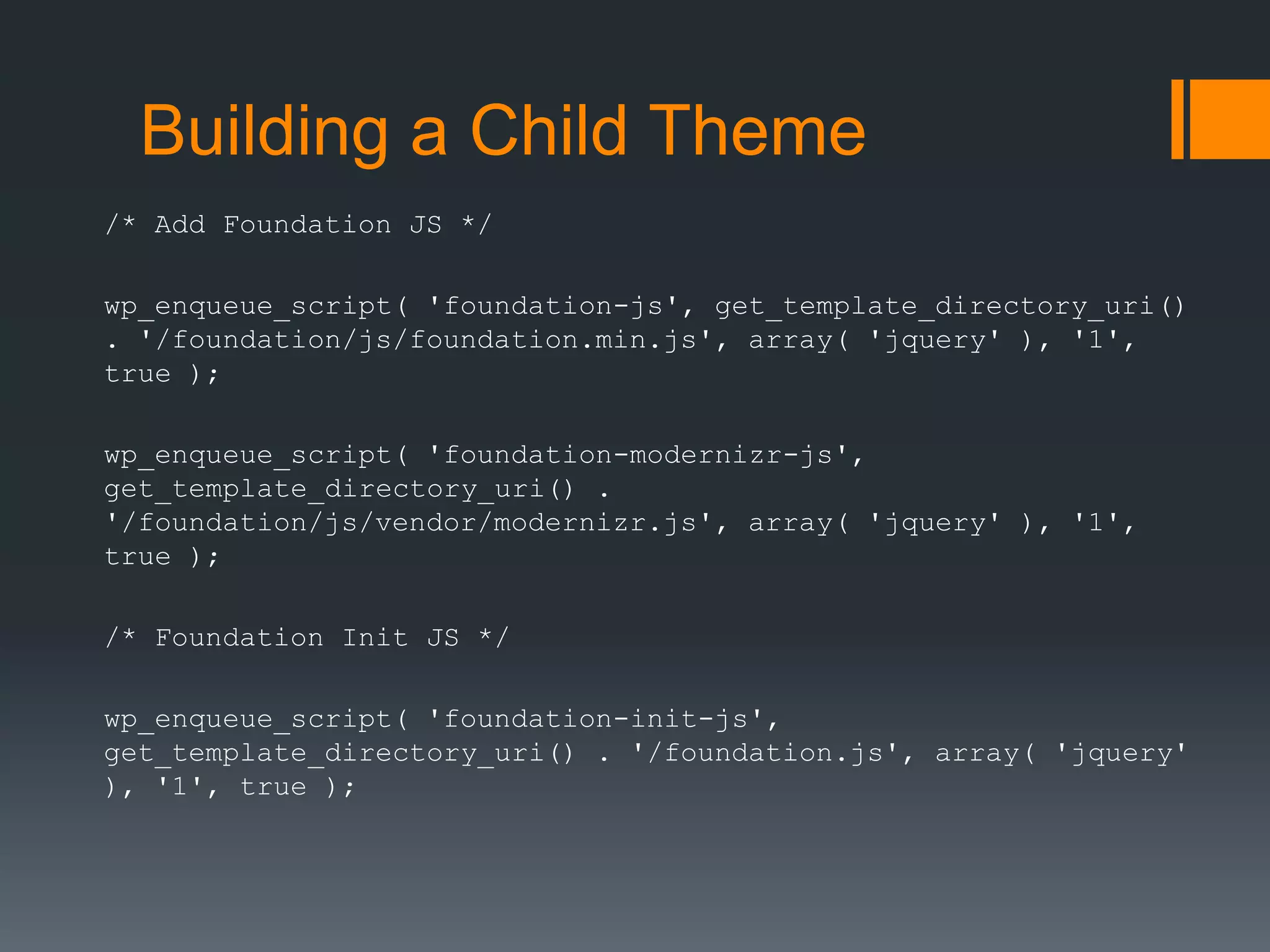 Building a Child Theme
/* Add Foundation JS */
wp_enqueue_script( 'foundation-js', get_template_directory_uri()
. '/foundation/js/foundation.min.js', array( 'jquery' ), '1',
true );
wp_enqueue_script( 'foundation-modernizr-js',
get_template_directory_uri() .
'/foundation/js/vendor/modernizr.js', array( 'jquery' ), '1',
true );
/* Foundation Init JS */
wp_enqueue_script( 'foundation-init-js',
get_template_directory_uri() . '/foundation.js', array( 'jquery'
), '1', true );
 