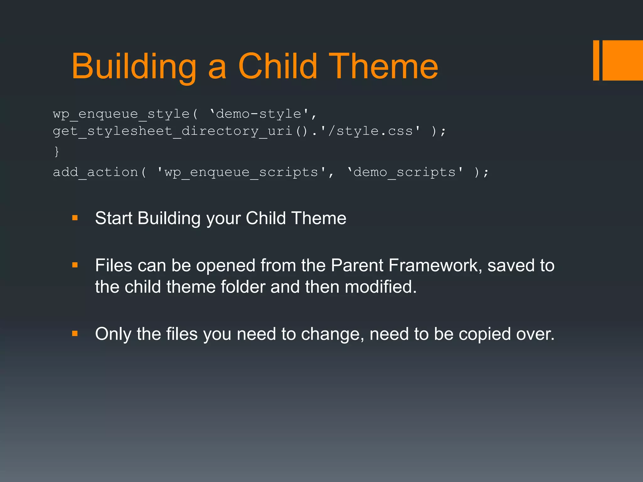 Building a Child Theme
wp_enqueue_style( ‘demo-style',
get_stylesheet_directory_uri().'/style.css' );
}
add_action( 'wp_enqueue_scripts', ‘demo_scripts' );
 Start Building your Child Theme
 Files can be opened from the Parent Framework, saved to
the child theme folder and then modified.
 Only the files you need to change, need to be copied over.
 