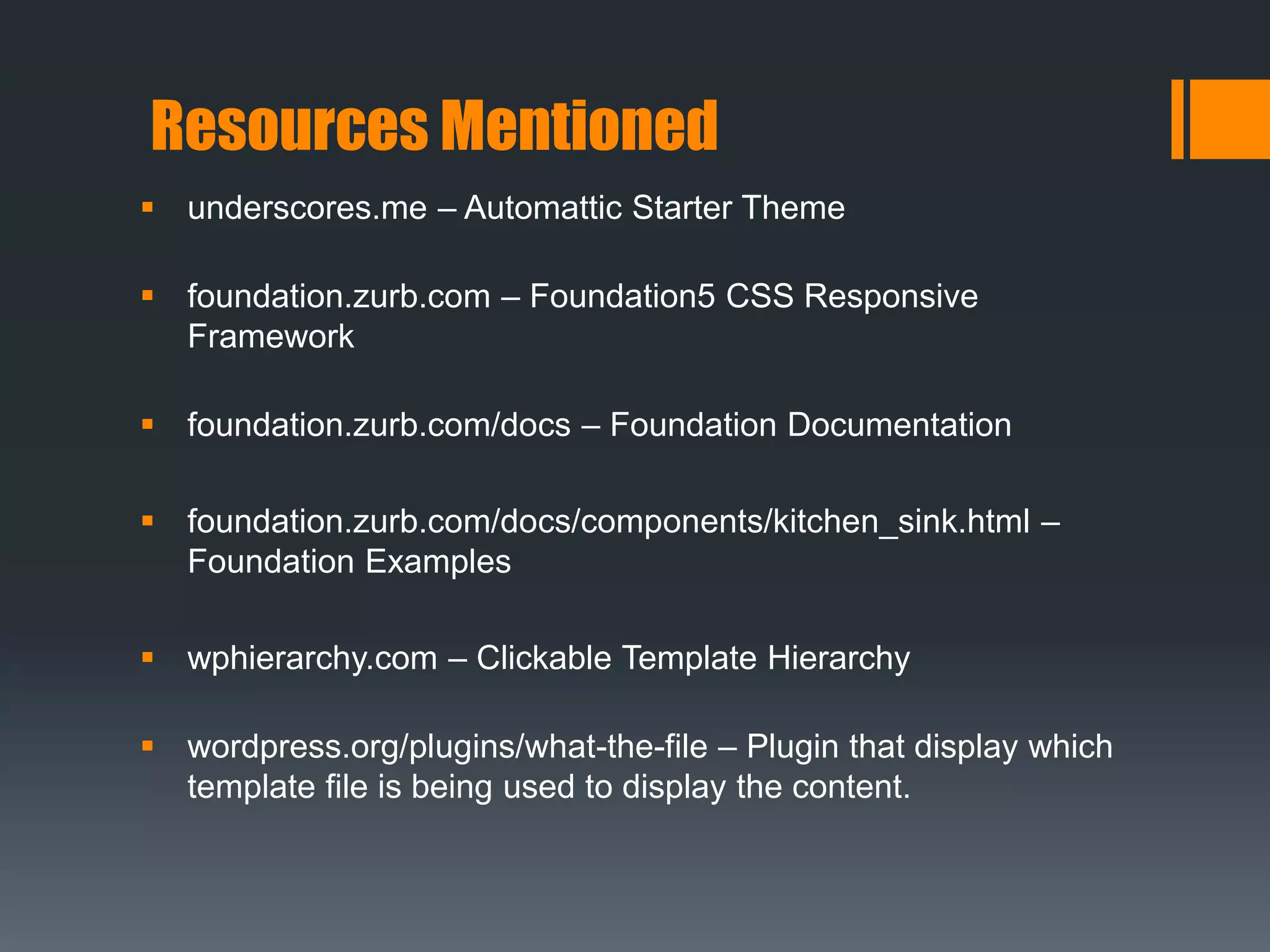 Resources Mentioned
 underscores.me – Automattic Starter Theme
 foundation.zurb.com – Foundation5 CSS Responsive
Framework
 foundation.zurb.com/docs – Foundation Documentation
 foundation.zurb.com/docs/components/kitchen_sink.html –
Foundation Examples
 wphierarchy.com – Clickable Template Hierarchy
 wordpress.org/plugins/what-the-file – Plugin that display which
template file is being used to display the content.
 