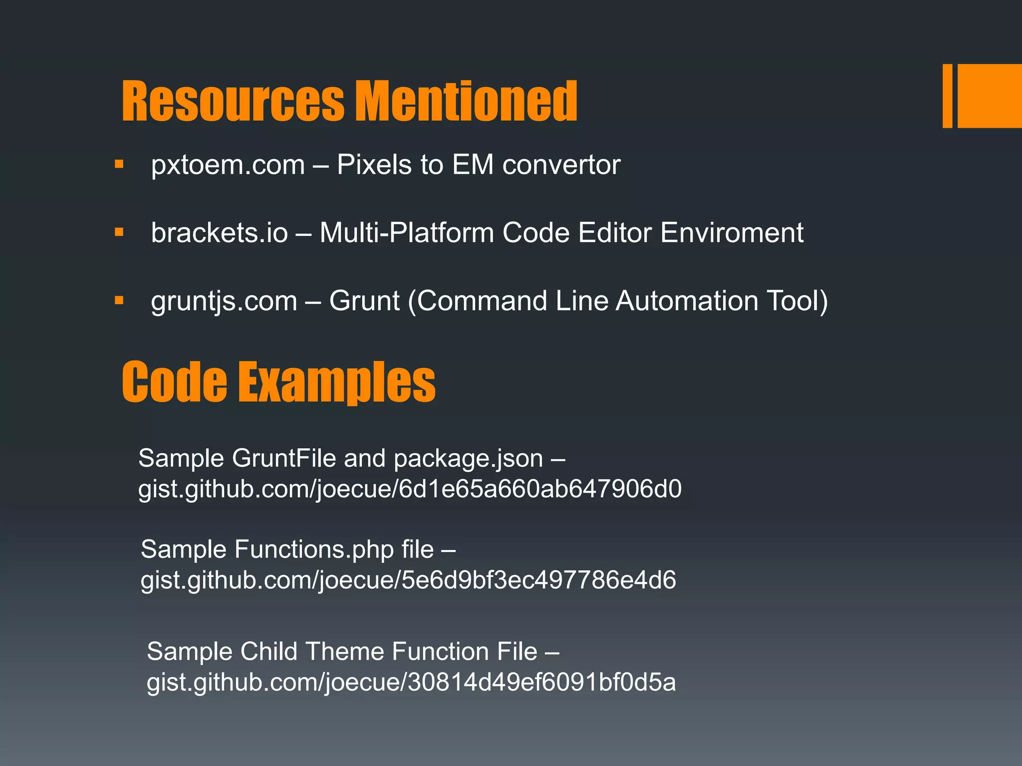 Resources Mentioned
 pxtoem.com – Pixels to EM convertor
 brackets.io – Multi-Platform Code Editor Enviroment
 gruntjs.com – Grunt (Command Line Automation Tool)
Code Examples
Sample GruntFile and package.json –
gist.github.com/joecue/6d1e65a660ab647906d0
Sample Functions.php file –
gist.github.com/joecue/5e6d9bf3ec497786e4d6
Sample Child Theme Function File –
gist.github.com/joecue/30814d49ef6091bf0d5a
 