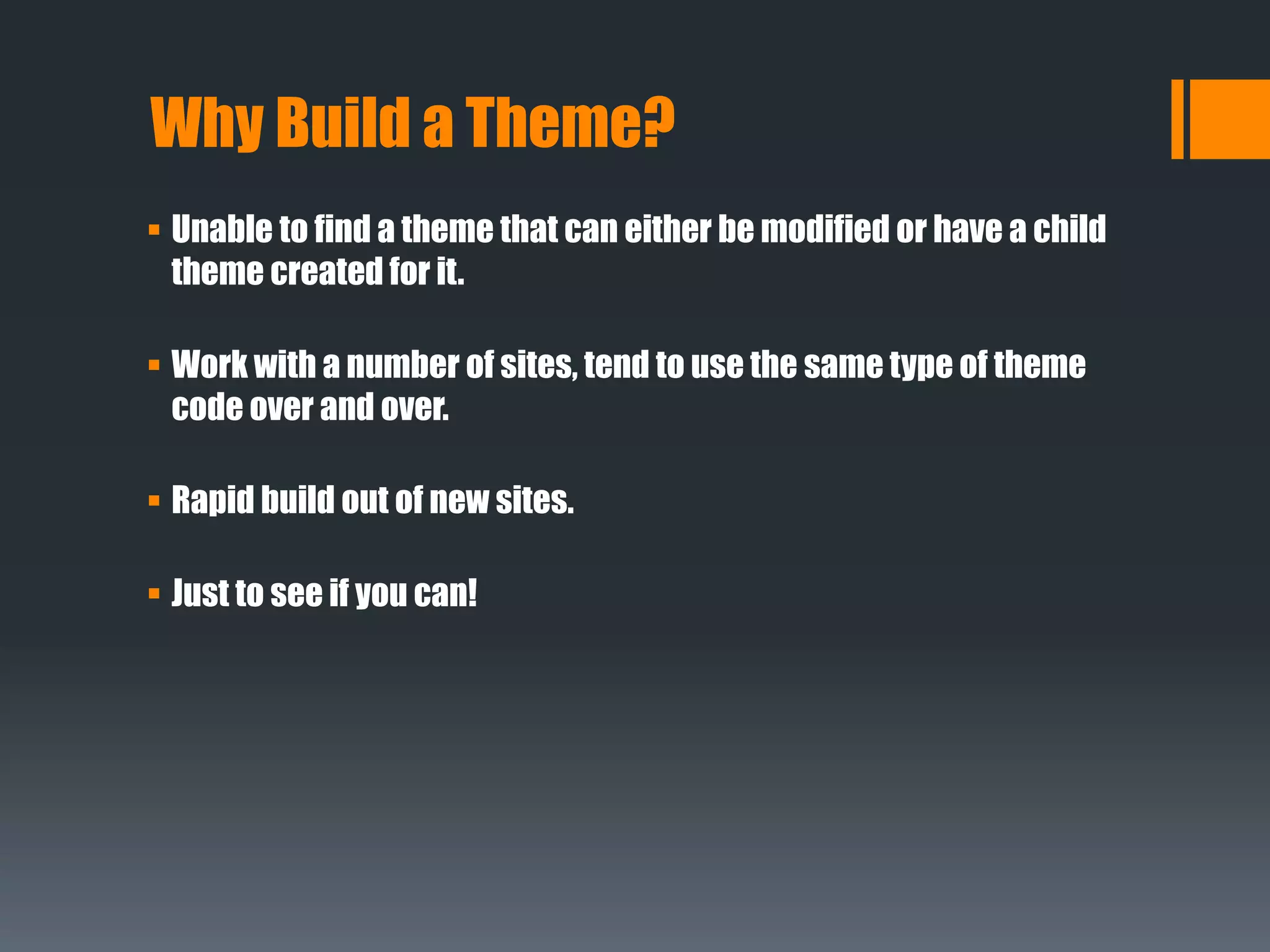Why Build a Theme?
 Unable to find a theme that can either be modified or have a child
theme created for it.
 Work with a number of sites, tend to use the same type of theme
code over and over.
 Rapid build out of new sites.
 Just to see if you can!
 