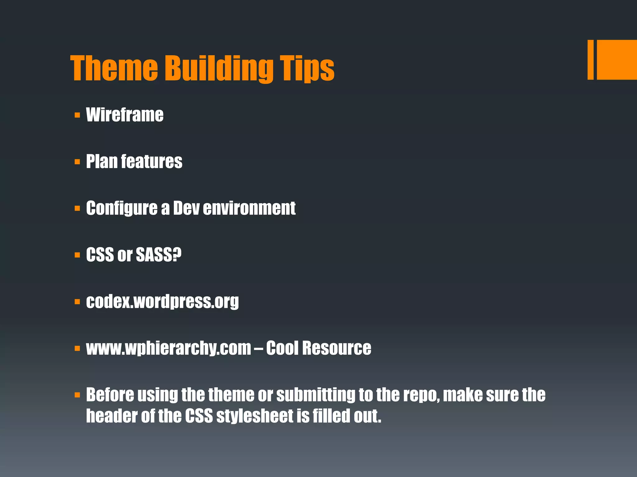Theme Building Tips
 Wireframe
 Plan features
 Configure a Dev environment
 CSS or SASS?
 codex.wordpress.org
 www.wphierarchy.com – Cool Resource
 Before using the theme or submitting to the repo, make sure the
header of the CSS stylesheet is filled out.
 