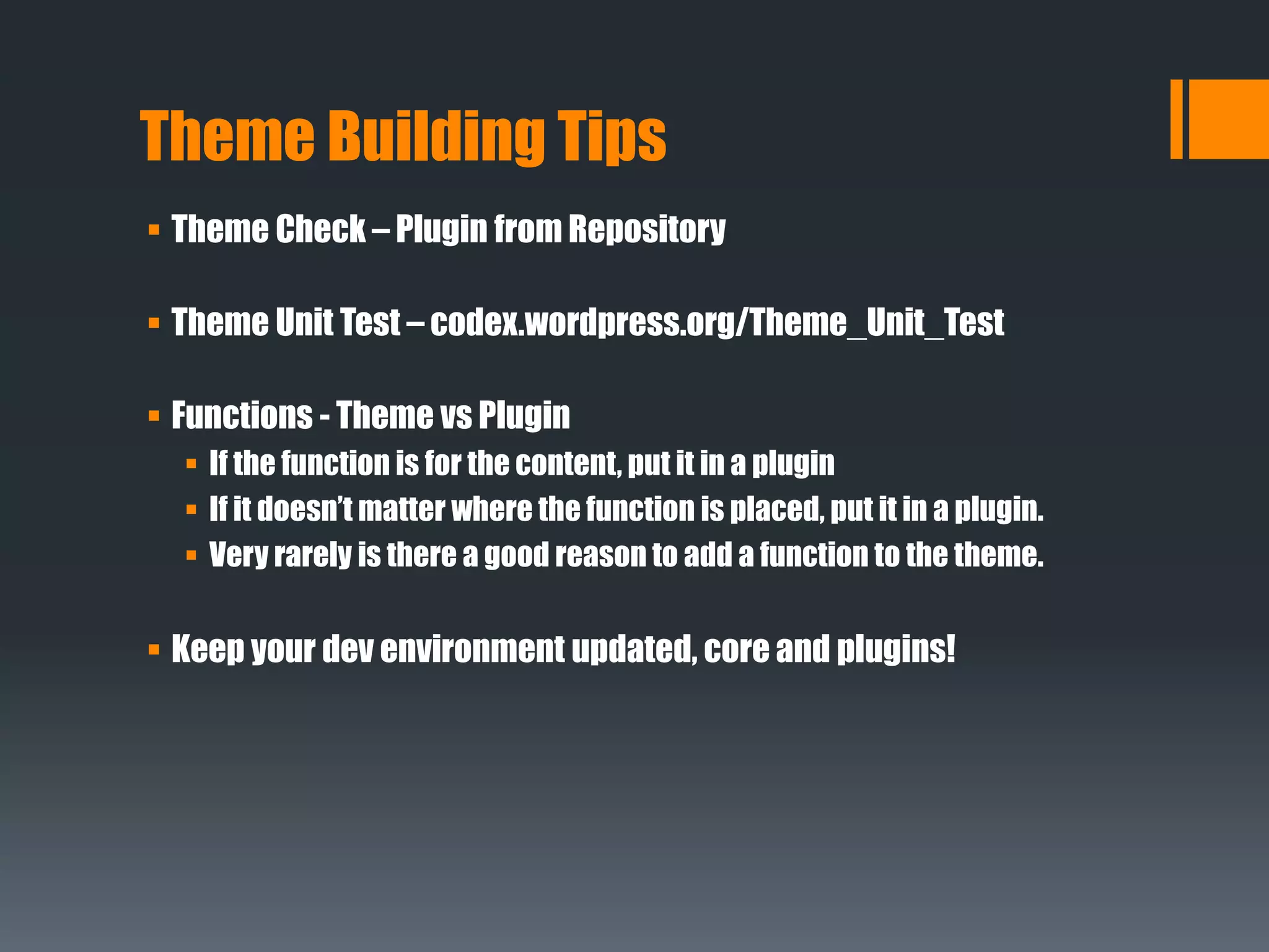 Theme Building Tips
 Theme Check – Plugin from Repository
 Theme Unit Test – codex.wordpress.org/Theme_Unit_Test
 Functions - Theme vs Plugin
 If the function is for the content, put it in a plugin
 If it doesn’t matter where the function is placed, put it in a plugin.
 Very rarely is there a good reason to add a function to the theme.
 Keep your dev environment updated, core and plugins!
 
