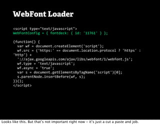 WebFont Loader
       <script	
  type="text/javascript">
       WebFontConfig	
  =	
  {	
  fontdeck:	
  {	
  id:	
  '11761'	
  }	
  };

       (function()	
  {
       	
  	
  var	
  wf	
  =	
  document.createElement('script');
       	
  	
  wf.src	
  =	
  ('https:'	
  ==	
  document.location.protocol	
  ?	
  'https'	
  :	
  
       'http')	
  +
       	
  	
  '://ajax.googleapis.com/ajax/libs/webfont/1/webfont.js';
       	
  	
  wf.type	
  =	
  'text/javascript';
       	
  	
  wf.async	
  =	
  'true';
       	
  	
  var	
  s	
  =	
  document.getElementsByTagName('script')[0];
       	
  	
  s.parentNode.insertBefore(wf,	
  s);
       })();
       </script>




Looks like this. But that’s not important right now - it’s just a cut a paste and job.
 