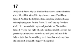 “Why do I ﬆrive, why do I toil in this narrow, conﬁned frame,
when life, all life with all its joys, is open to me?” said he to
himself. And for the ﬁrﬆ time for a very long while he began
making happy plans for the future. “I muﬆ use my freedom
while I feel so much ﬆrength and youth in me,” he said to
himself. “Pierre was right when he said one muﬆ believe in the
possibility of happiness in order to be happy, and now I do
believe in it. Let the dead bury their dead, but while one has
life one muﬆ live and be happy!” thought he.
17
 