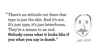 There’s an attitude out there that
type is just the shit. And it’s not.
It’s just type, it’s just letterforms.
They’re a means to an end.
Nobody cares what it looks like if
you what you say is dumb.
“
“
 