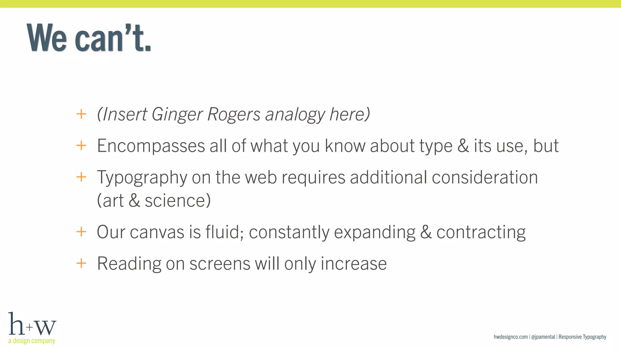 hwdesignco.com | @jpamental | Responsive Typography 
We can’t. 
+ (Insert Ginger Rogers analogy here) 
+ Encompasses all of what you know about type & its use, but 
+ Typography on the web requires additional consideration 
(art & science) 
+ Our canvas is fluid; constantly expanding & contracting 
+ Reading on screens will only increase 
 