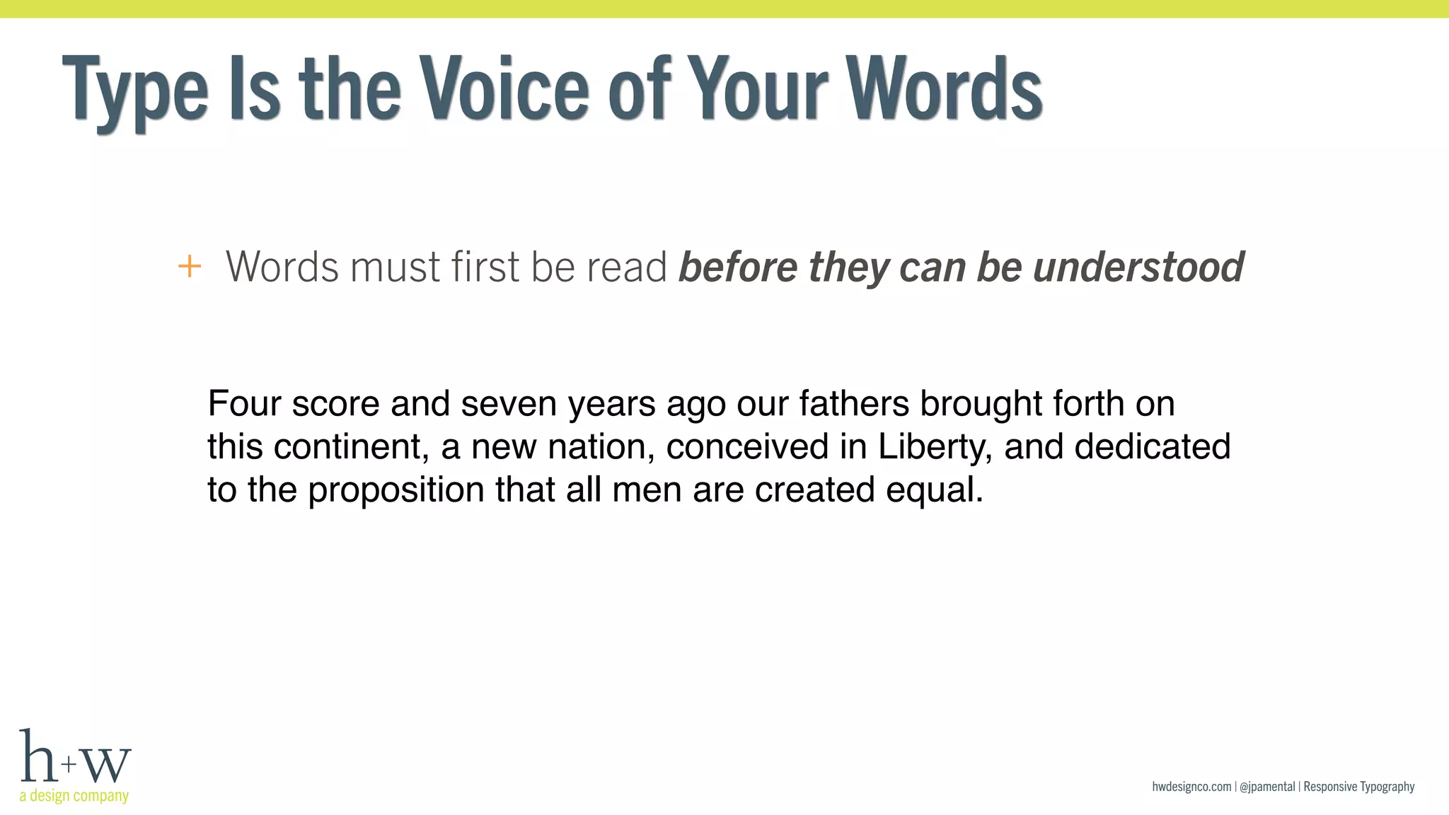 hwdesignco.com | @jpamental | Responsive Typography 
Type Is the Voice of Your Words 
+ Words must first be read before they can be understood 
Four score and seven years ago our fathers brought forth on 
this continent, a new nation, conceived in Liberty, and dedicated 
to the proposition that all men are created equal. 
 