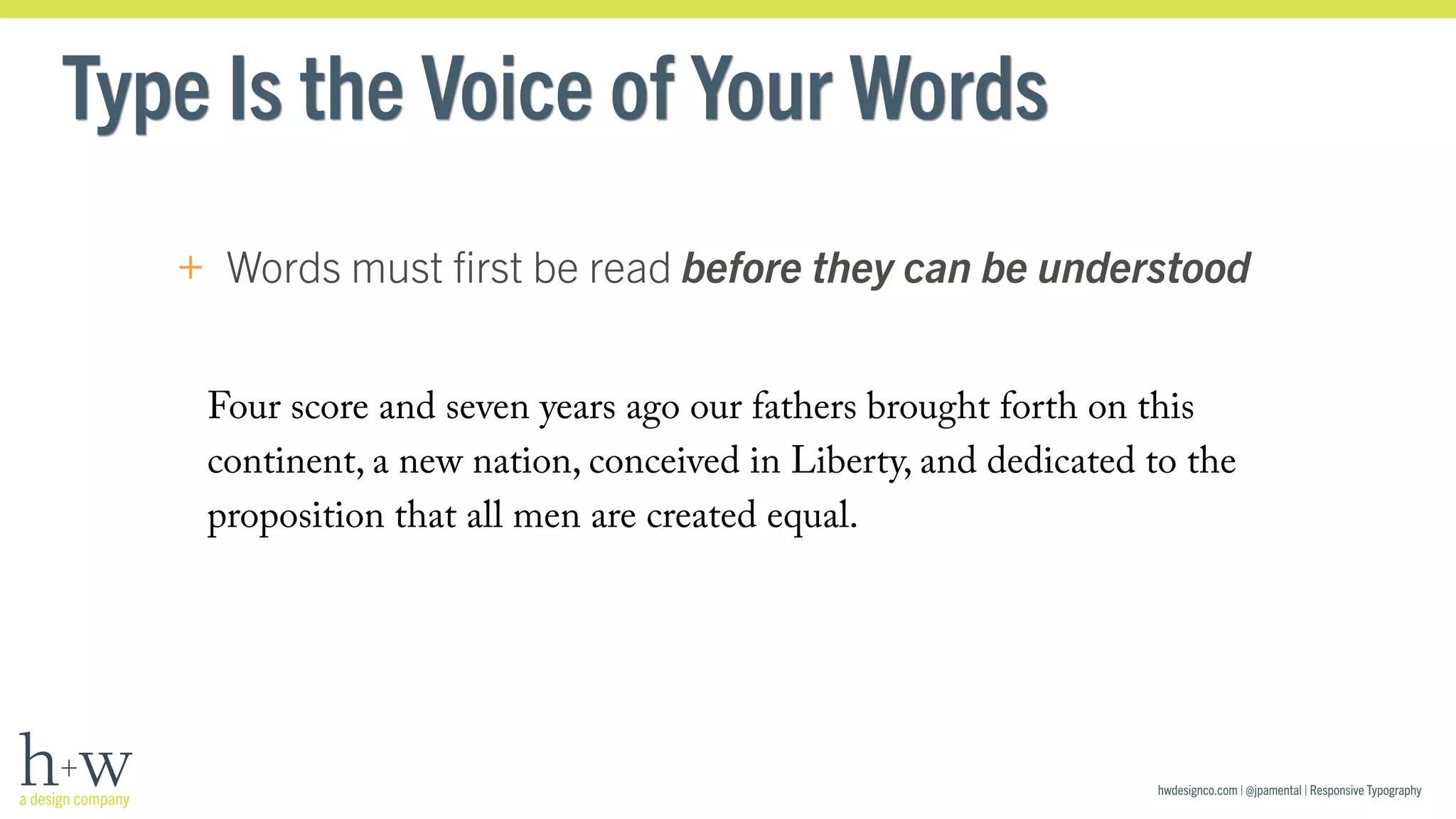 hwdesignco.com | @jpamental | Responsive Typography 
Type Is the Voice of Your Words 
+ Words must first be read before they can be understood 
Four score and seven years ago our fathers brought forth on this 
continent, a new nation, conceived in Liberty, and dedicated to the 
proposition that all men are created equal. 
 