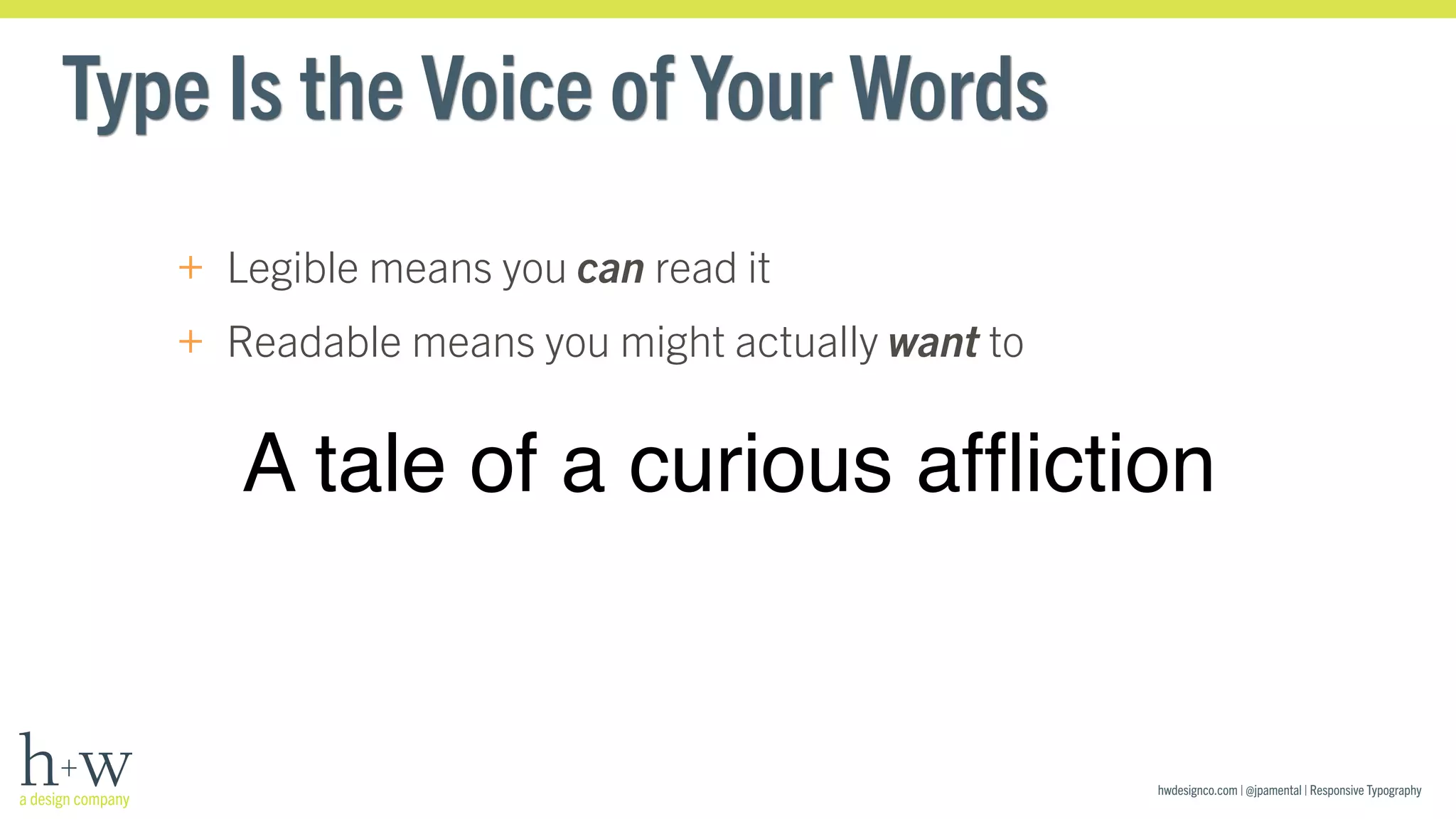 hwdesignco.com | @jpamental | Responsive Typography 
Type Is the Voice of Your Words 
+ Legible means you can read it 
+ Readable means you might actually want to 
A tale of a curious affliction 
 