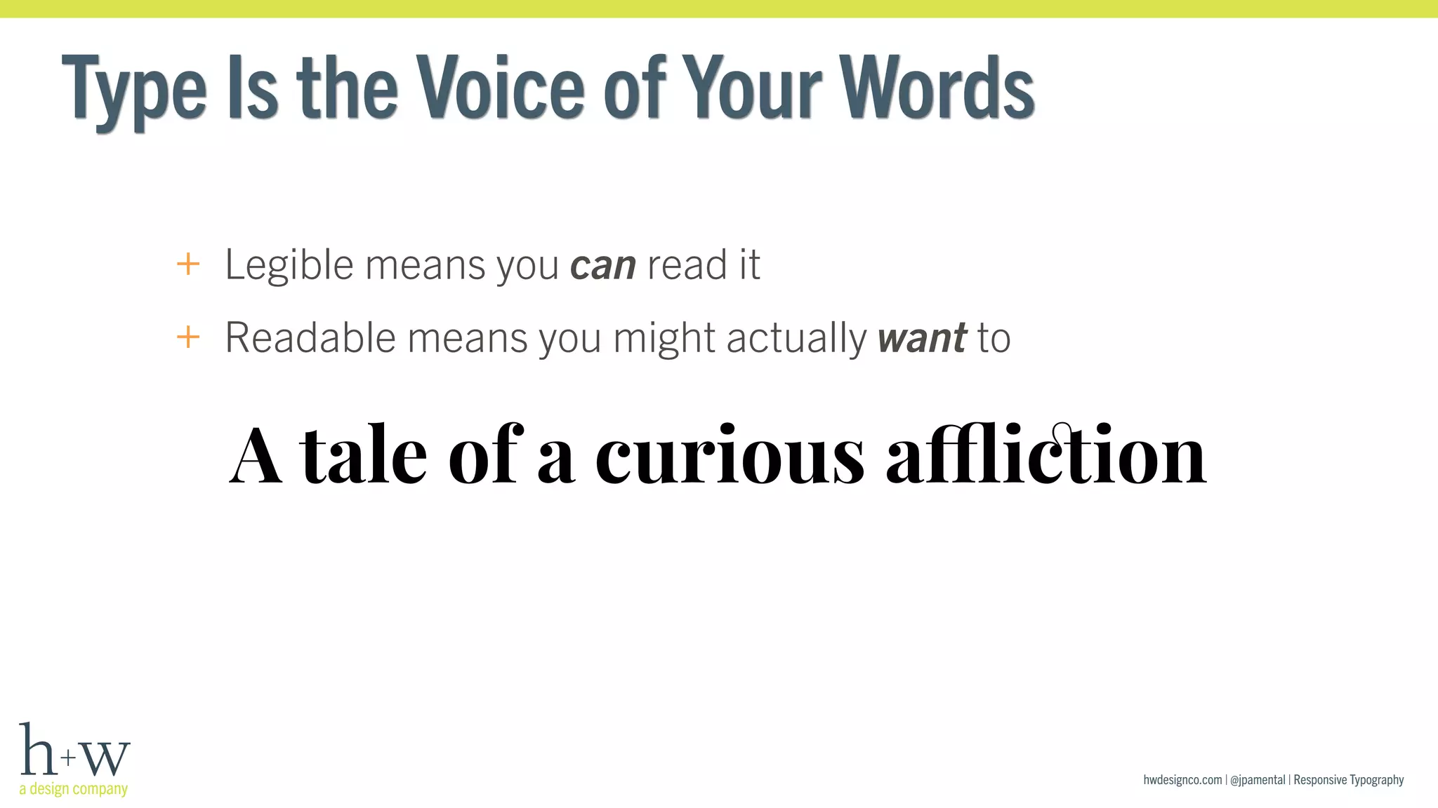 hwdesignco.com | @jpamental | Responsive Typography 
Type Is the Voice of Your Words 
+ Legible means you can read it 
+ Readable means you might actually want to 
A tale of a curious affliction 
 