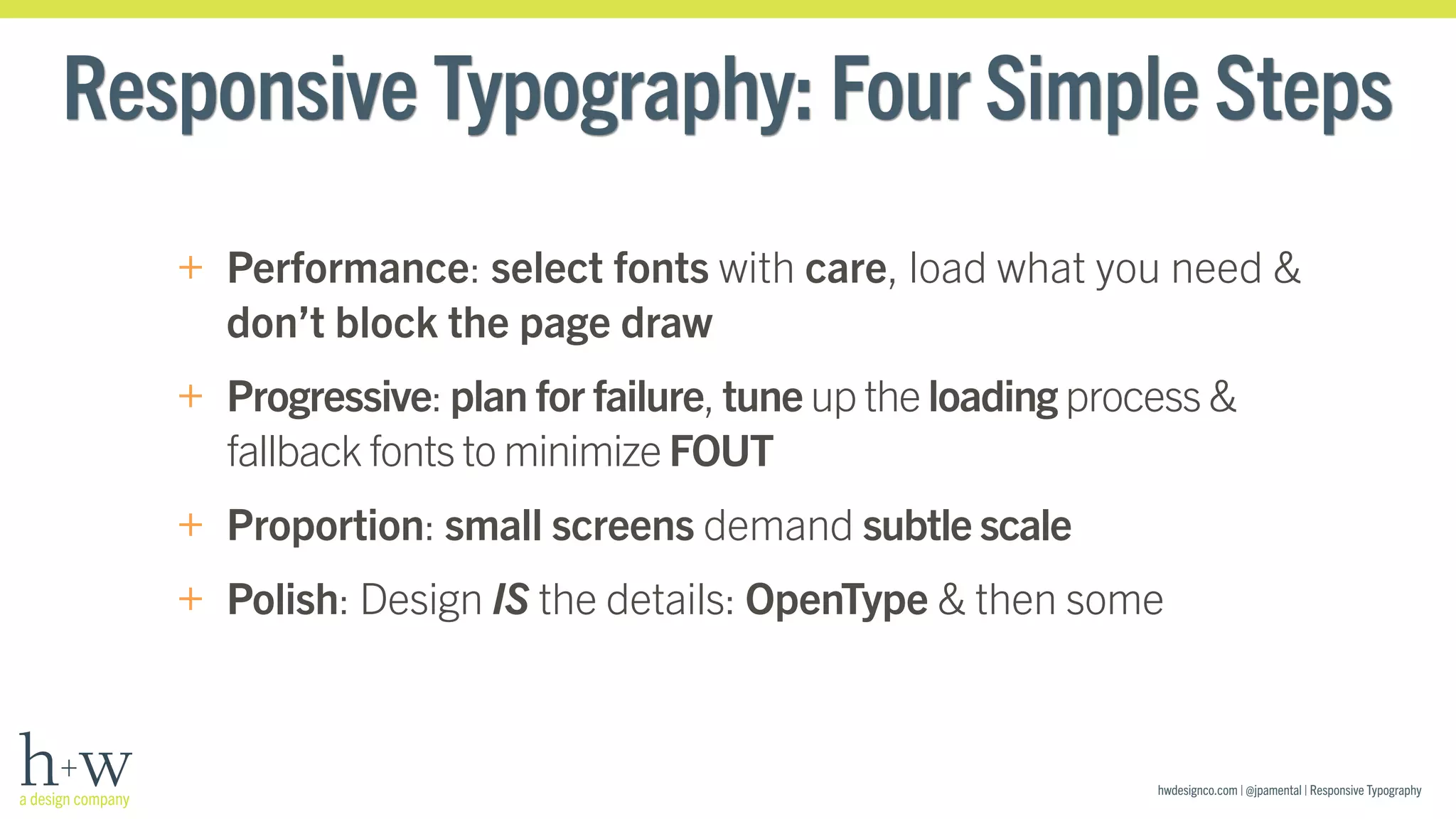 Responsive Typography: Four Simple Steps 
+ Performance: select fonts with care, load what you need & 
don’t block the page draw 
+ Progressive: plan for failure, tune up the loading process & 
fallback fonts to minimize FOUT 
+ Proportion: small screens demand subtle scale 
+ Polish: Design IS the details: OpenType & then some 
hwdesignco.com | @jpamental | Responsive Typography 
 