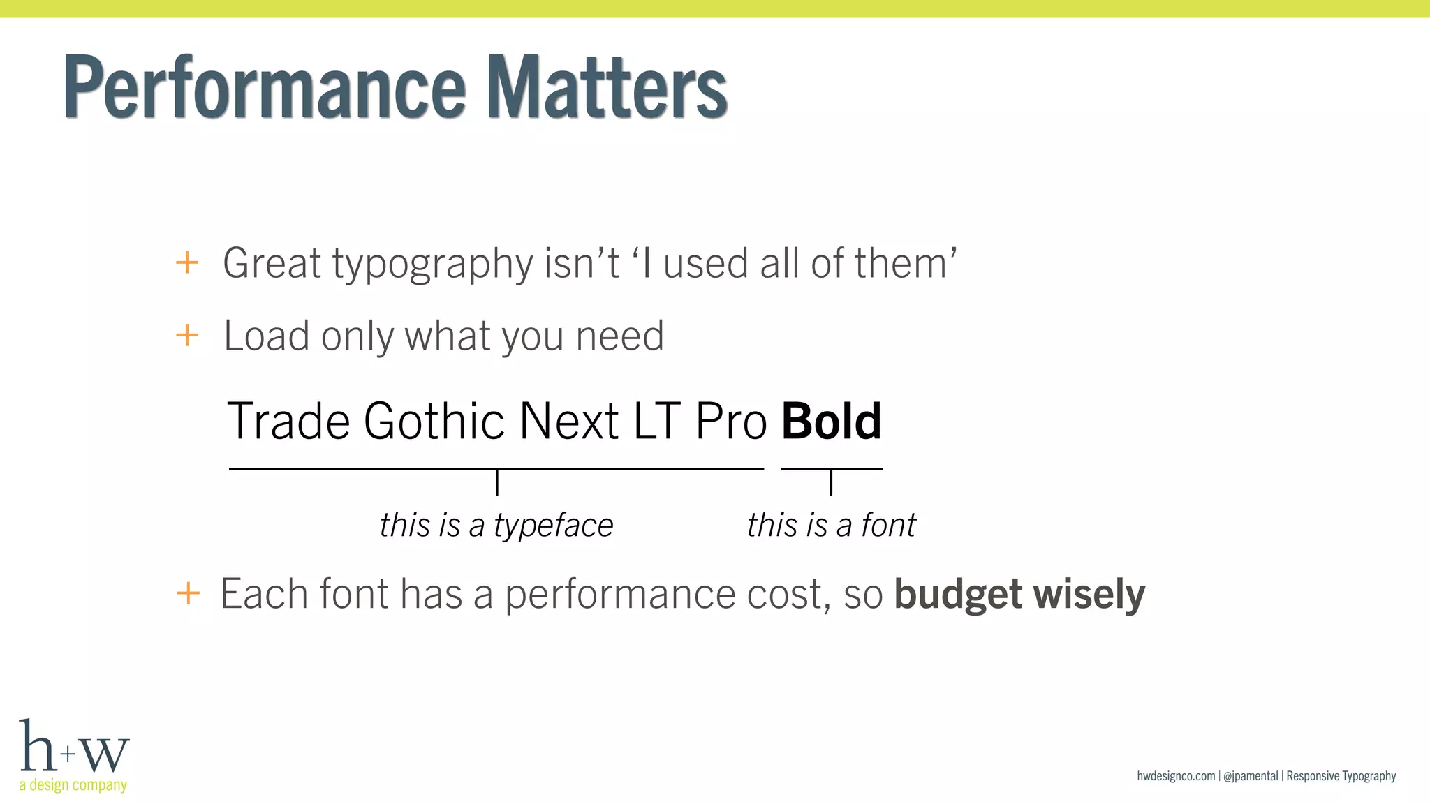 hwdesignco.com | @jpamental | Responsive Typography 
Performance Matters 
+ Great typography isn’t ‘I used all of them’ 
+ Load only what you need 
Trade Gothic Next LT Pro Bold 
this is a typeface this is a font 
+ Each font has a performance cost, so budget wisely 
 