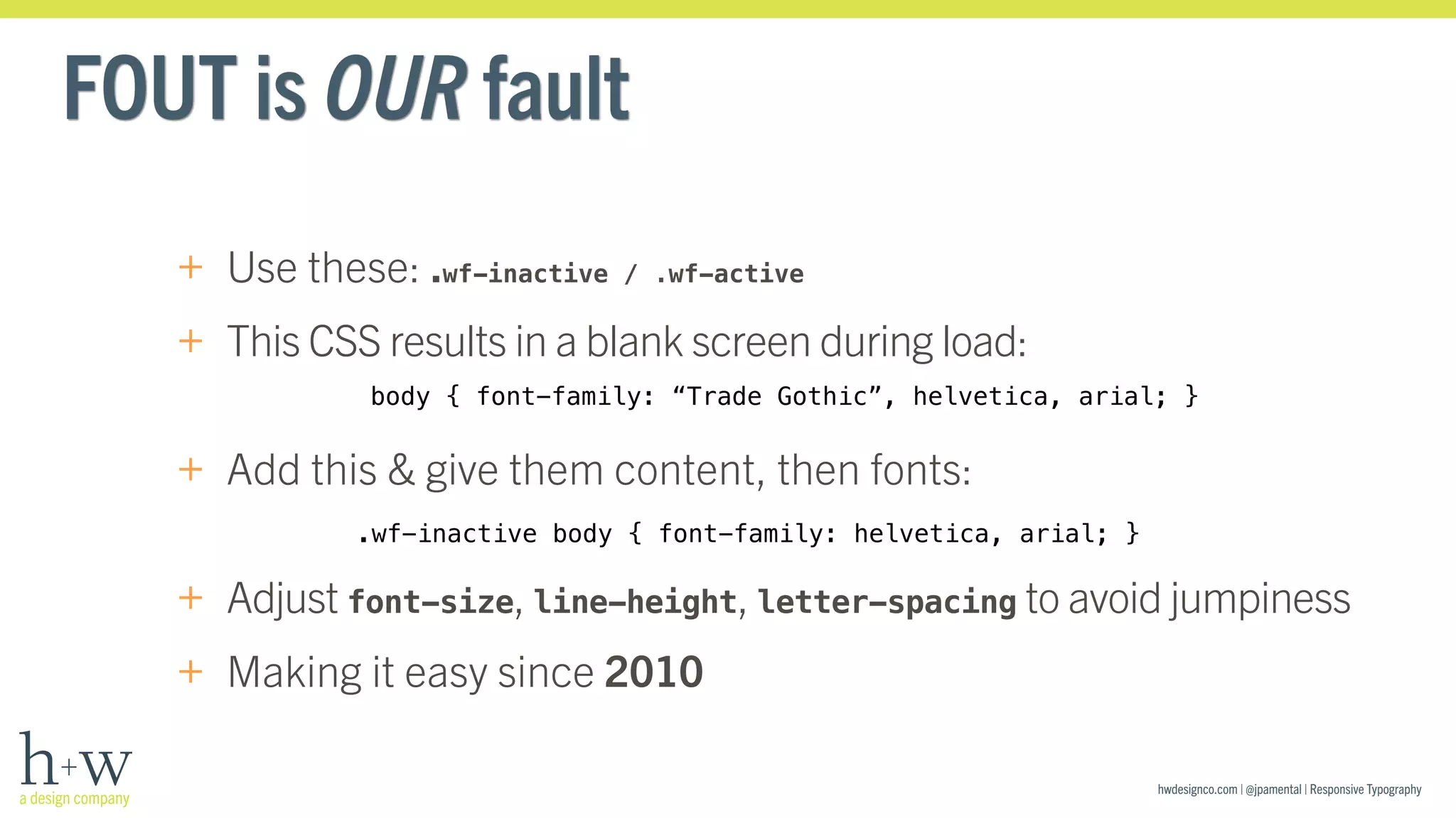 body { font-family: “Trade Gothic”, helvetica, arial; } 
hwdesignco.com | @jpamental | Responsive Typography 
FOUT is OUR fault 
+ Use these: .wf-inactive / .wf-active 
+ This CSS results in a blank screen during load: 
+ Add this & give them content, then fonts: 
.wf-inactive body { font-family: helvetica, arial; } 
+ Adjust font-size, line-height, letter-spacing to avoid jumpiness 
+ Making it easy since 2010 
 