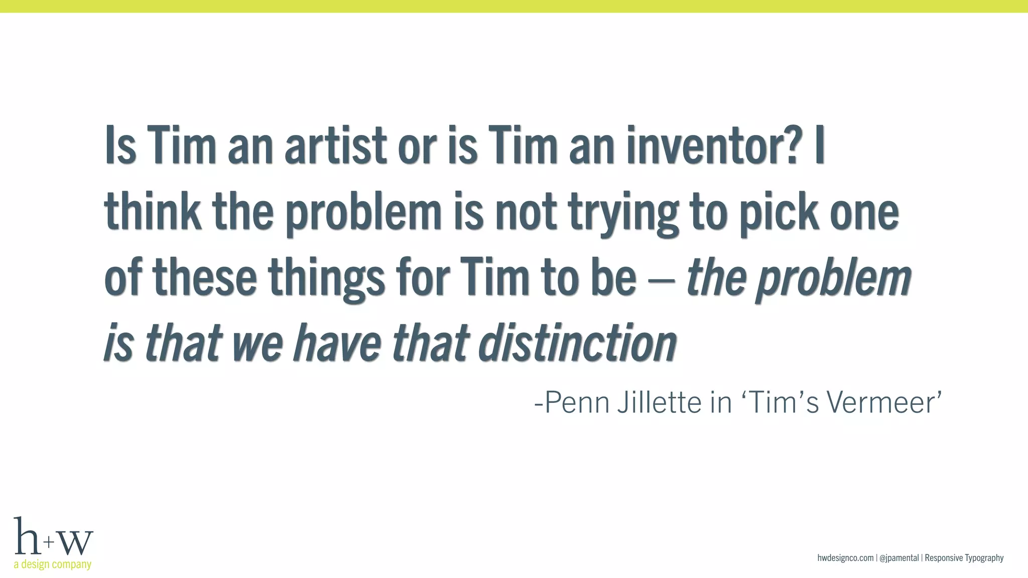 Is Tim an artist or is Tim an inventor? I 
think the problem is not trying to pick one 
of these things for Tim to be – the problem 
is that we have that distinction 
-Penn Jillette in ‘Tim’s Vermeer’ 
hwdesignco.com | @jpamental | Responsive Typography 
 