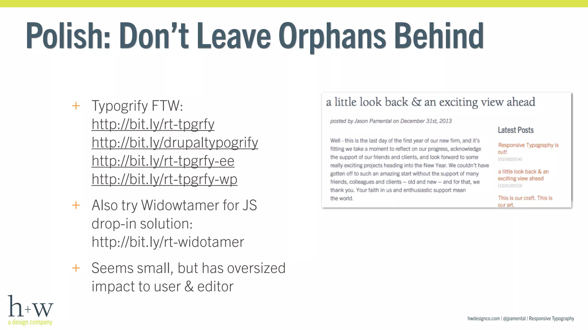 Polish: Don’t Leave Orphans Behind 
hwdesignco.com | @jpamental | Responsive Typography 
+ Typogrify FTW: 
http://bit.ly/rt-tpgrfy 
http://bit.ly/drupaltypogrify 
http://bit.ly/rt-tpgrfy-ee 
http://bit.ly/rt-tpgrfy-wp 
+ Also try Widowtamer for JS 
drop-in solution: 
http://bit.ly/rt-widotamer 
+ Seems small, but has oversized 
impact to user & editor 
 