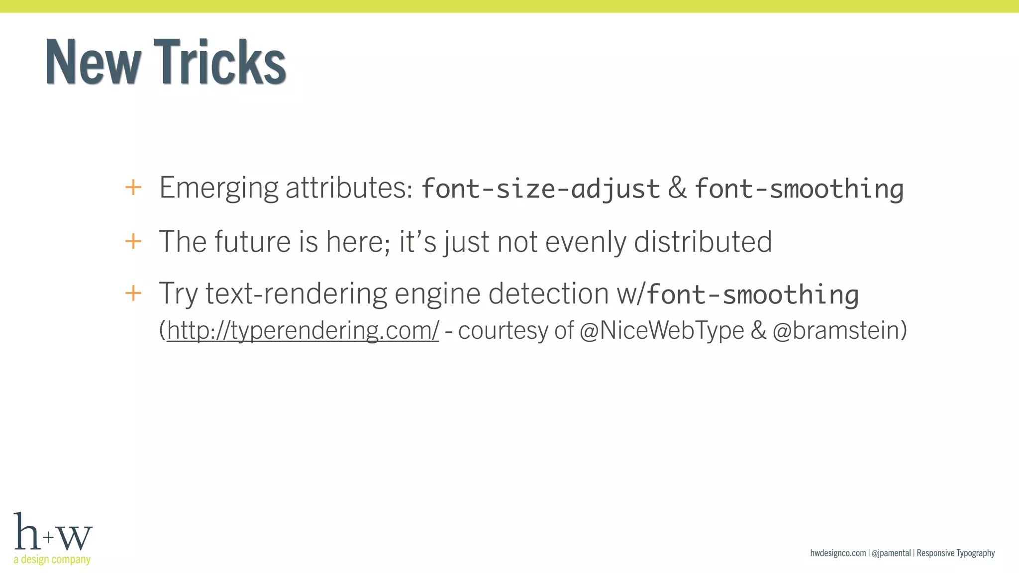 hwdesignco.com | @jpamental | Responsive Typography 
New Tricks 
+ Emerging attributes: font-size-adjust & font-smoothing 
+ The future is here; it’s just not evenly distributed 
+ Try text-rendering engine detection w/font-smoothing 
(http://typerendering.com/ - courtesy of @NiceWebType & @bramstein) 
 