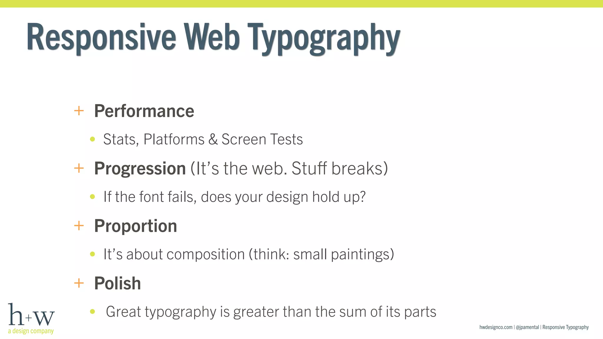 hwdesignco.com | @jpamental | Responsive Typography 
Responsive Web Typography 
+ Performance 
• Stats, Platforms & Screen Tests 
+ Progression (It’s the web. Stuff breaks) 
• If the font fails, does your design hold up? 
+ Proportion 
• It’s about composition (think: small paintings) 
+ Polish 
• Great typography is greater than the sum of its parts 
 