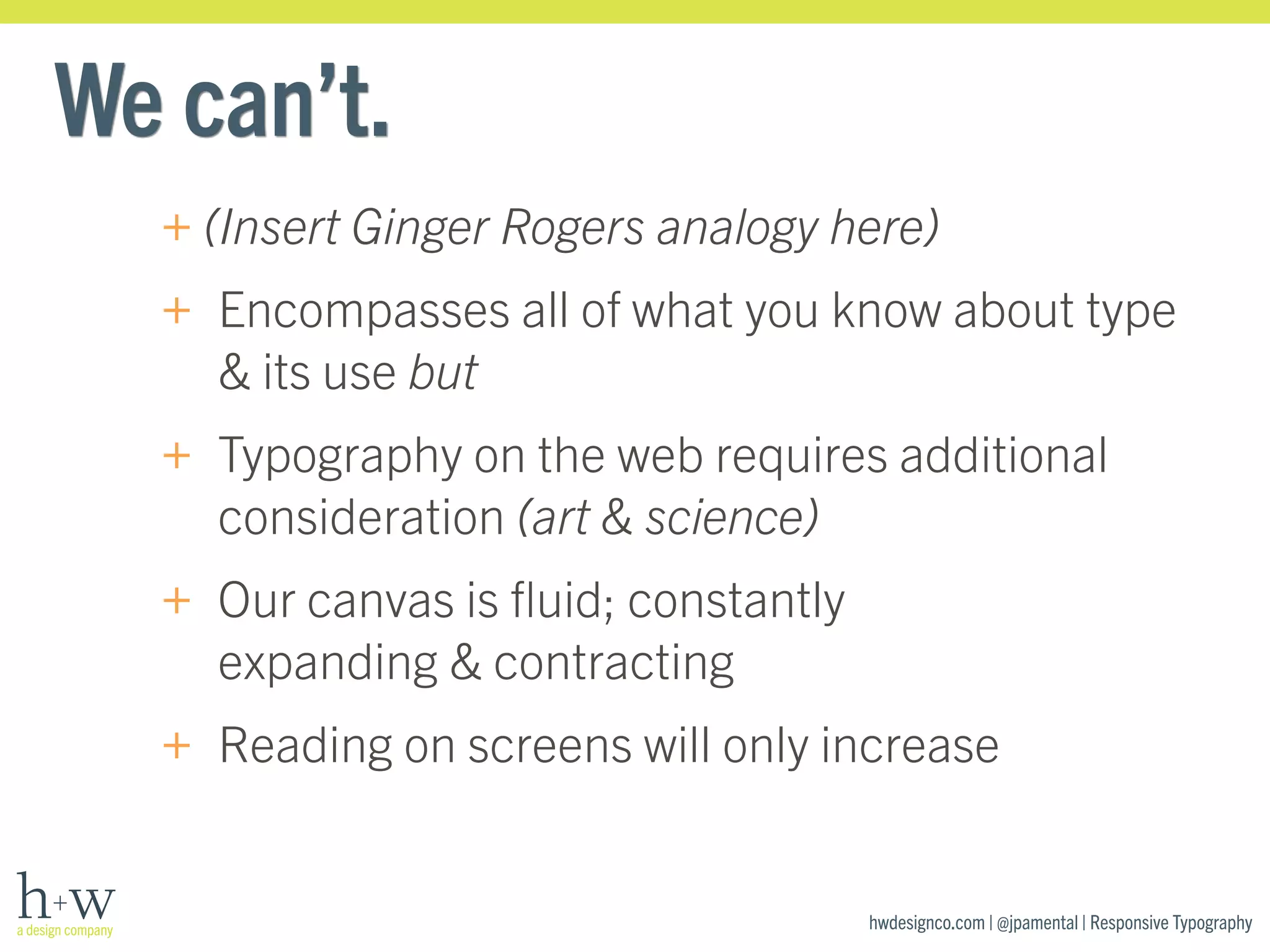 hwdesignco.com | @jpamental | Responsive Typography 
We can’t. 
+(Insert Ginger Rogers analogy here) 
+ Encompasses all of what you know about type 
& its use but 
+ Typography on the web requires additional 
consideration (art & science) 
+ Our canvas is fluid; constantly 
expanding & contracting 
+ Reading on screens will only increase 
 