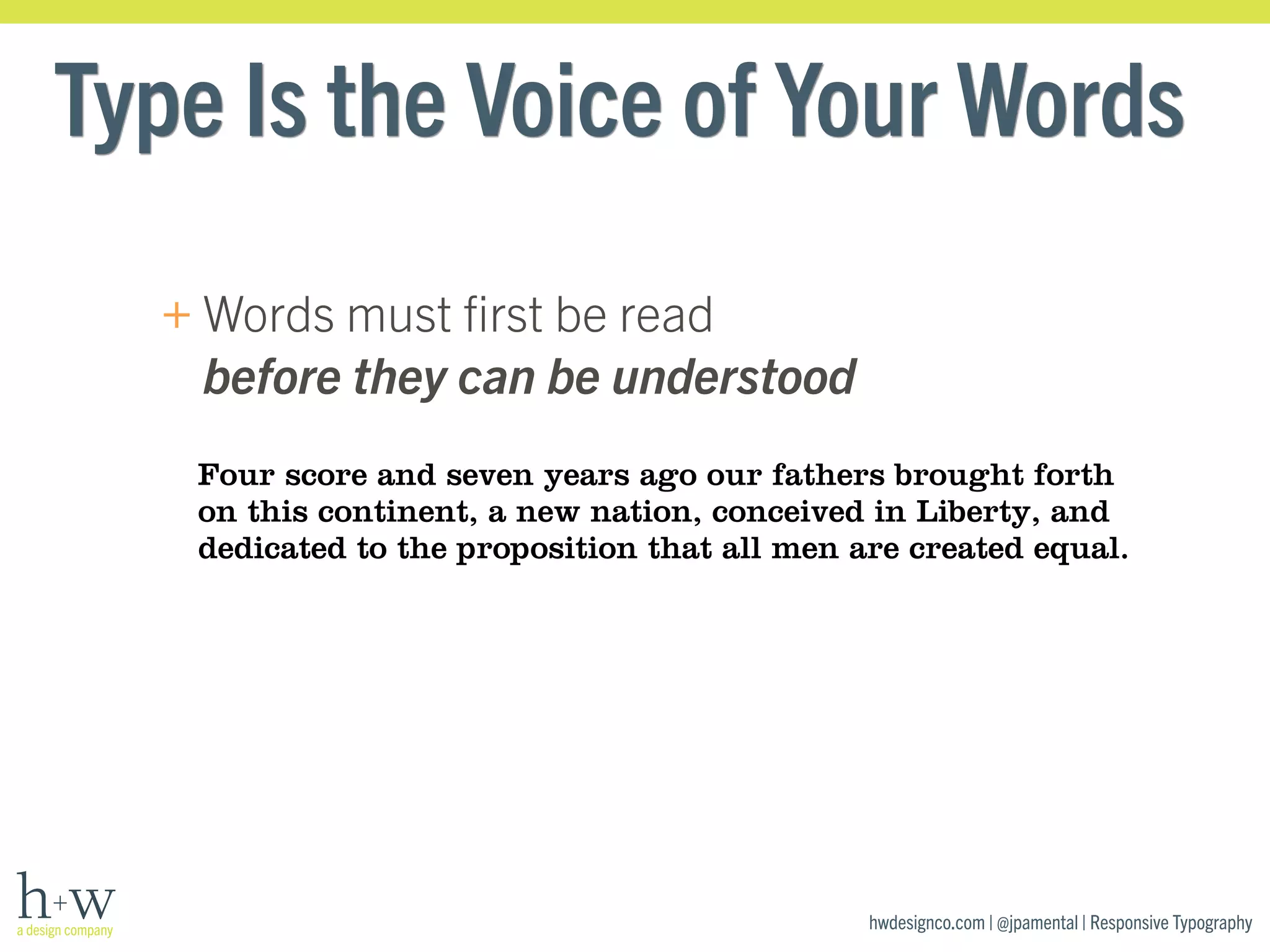 Type Is the Voice of Your Words 
hwdesignco.com | @jpamental | Responsive Typography 
+Words must first be read 
before they can be understood 
Four score and seven years ago our fathers brought forth 
on this continent, a new nation, conceived in Liberty, and 
dedicated to the proposition that all men are created equal. 
 