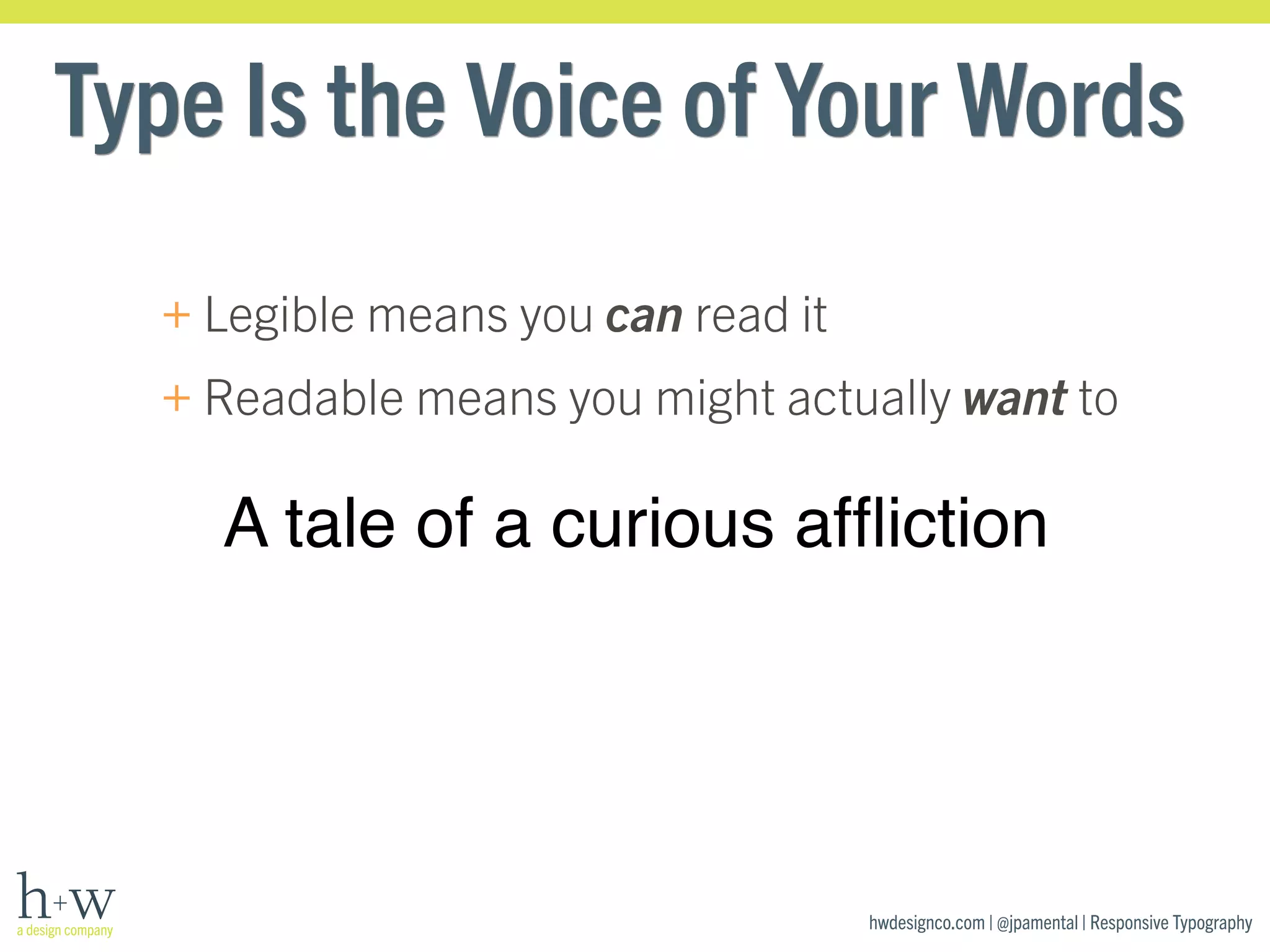 Type Is the Voice of Your Words 
+Legible means you can read it 
+Readable means you might actually want to 
A tale of a curious affliction 
hwdesignco.com | @jpamental | Responsive Typography 
 