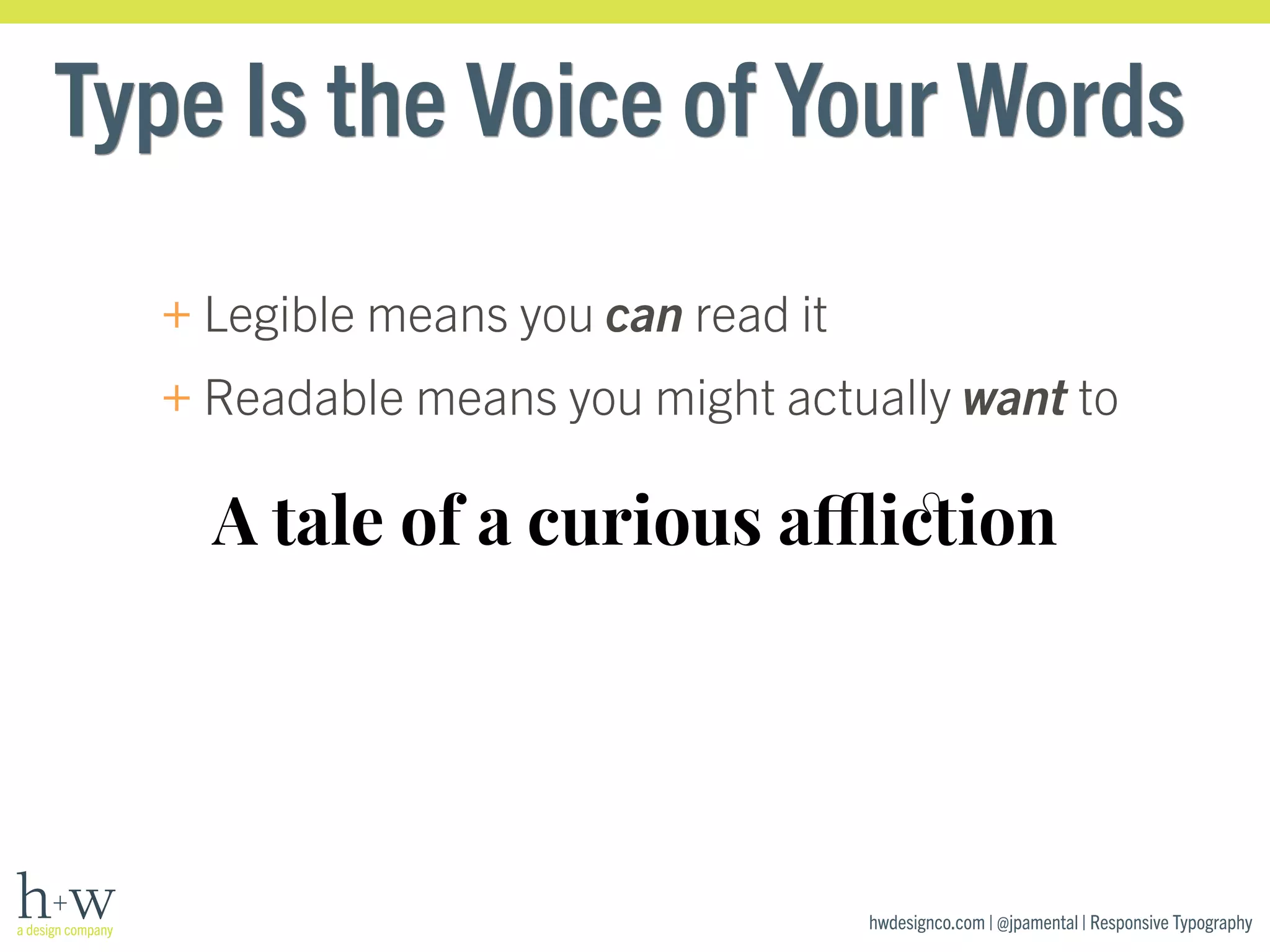 Type Is the Voice of Your Words 
+Legible means you can read it 
+Readable means you might actually want to 
A tale of a curious affliction 
hwdesignco.com | @jpamental | Responsive Typography 
 
