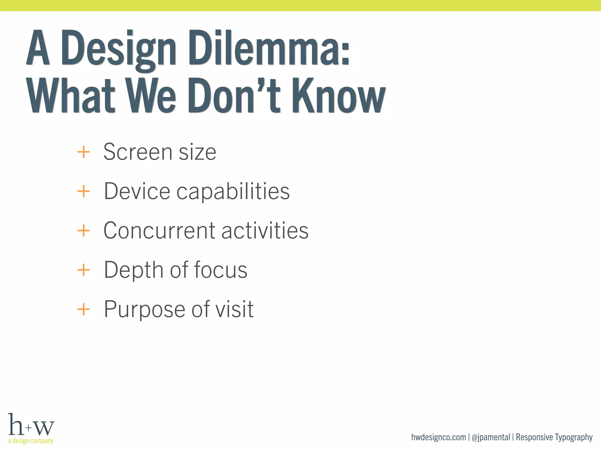 hwdesignco.com | @jpamental | Responsive Typography 
A Design Dilemma: 
What We Don’t Know 
+ Screen size 
+ Device capabilities 
+ Concurrent activities 
+ Depth of focus 
+ Purpose of visit 
 