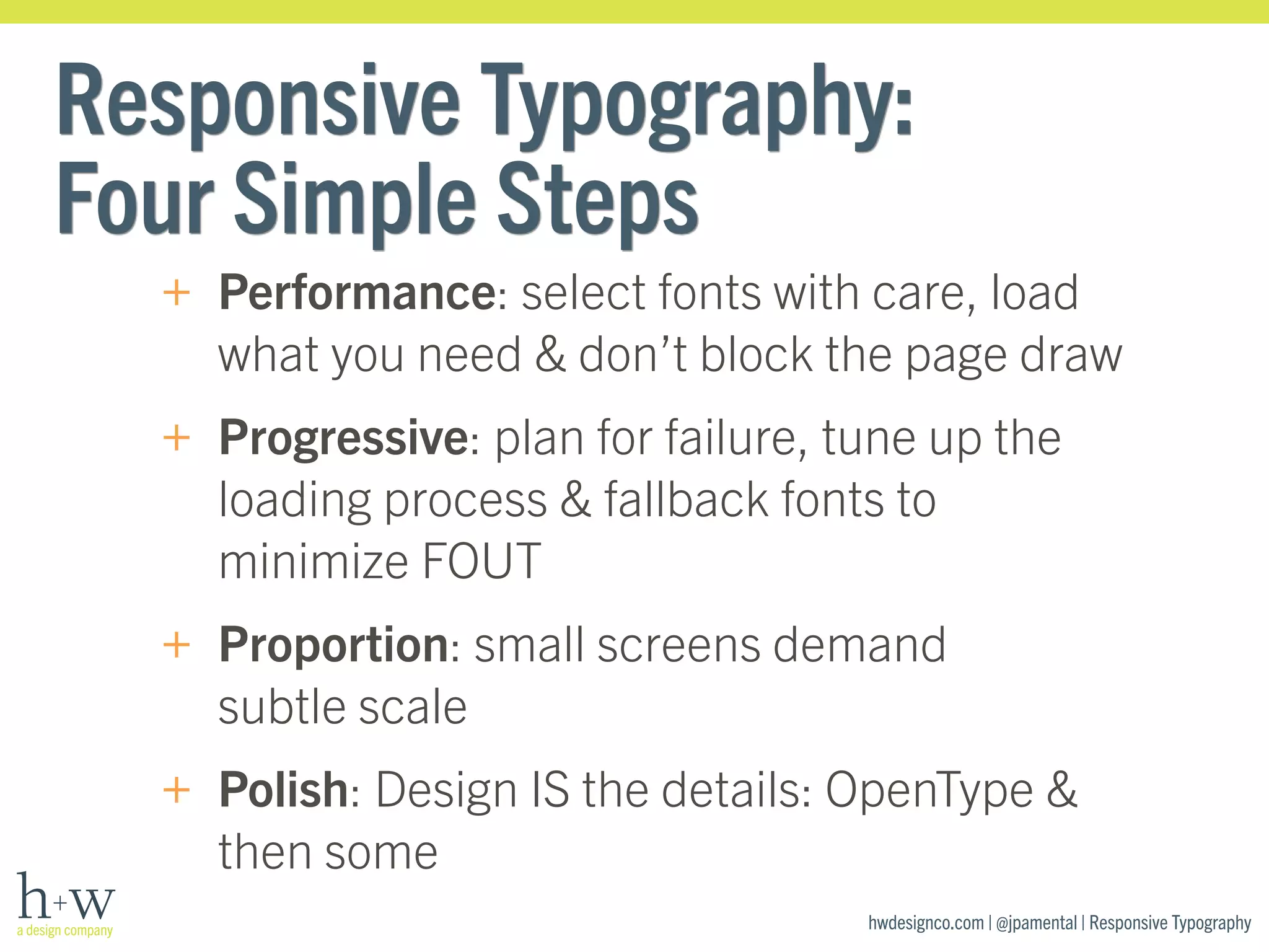 Responsive Typography: 
Four Simple Steps 
+ Performance: select fonts with care, load 
what you need & don’t block the page draw 
+ Progressive: plan for failure, tune up the 
loading process & fallback fonts to 
minimize FOUT 
+ Proportion: small screens demand 
subtle scale 
+ Polish: Design IS the details: OpenType & 
then some 
hwdesignco.com | @jpamental | Responsive Typography 
 