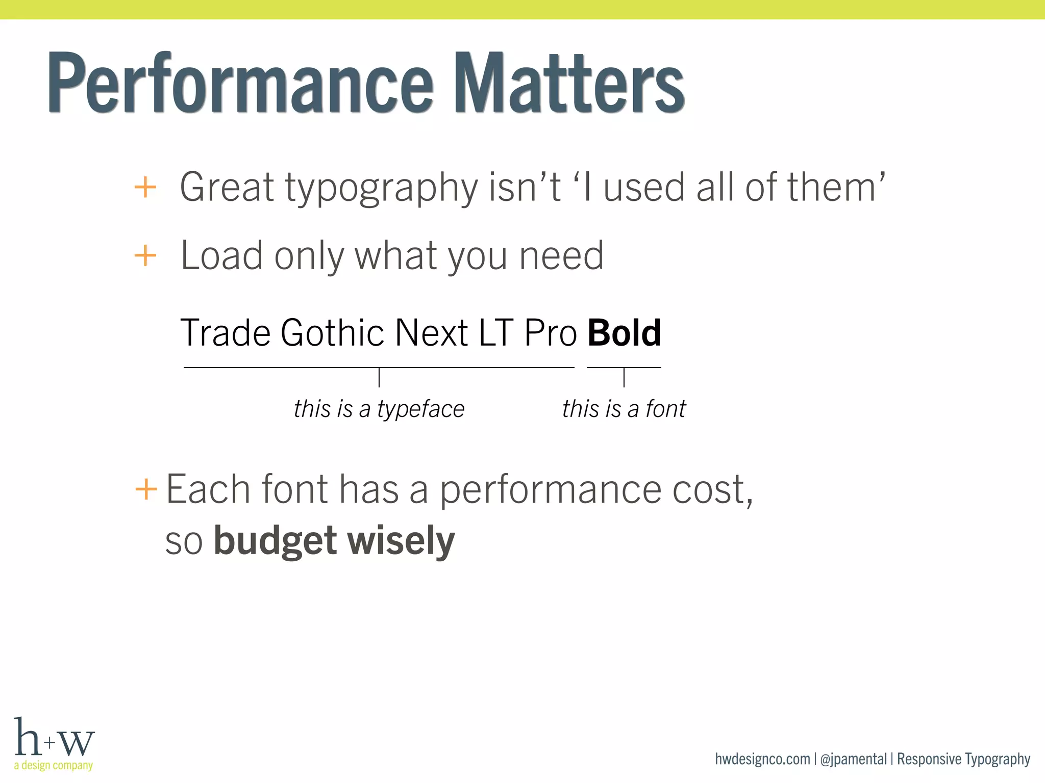 hwdesignco.com | @jpamental | Responsive Typography 
Performance Matters 
+ Great typography isn’t ‘I used all of them’ 
+ Load only what you need 
Trade Gothic Next LT Pro Bold 
this is a typeface this is a font 
+Each font has a performance cost, 
so budget wisely 
 