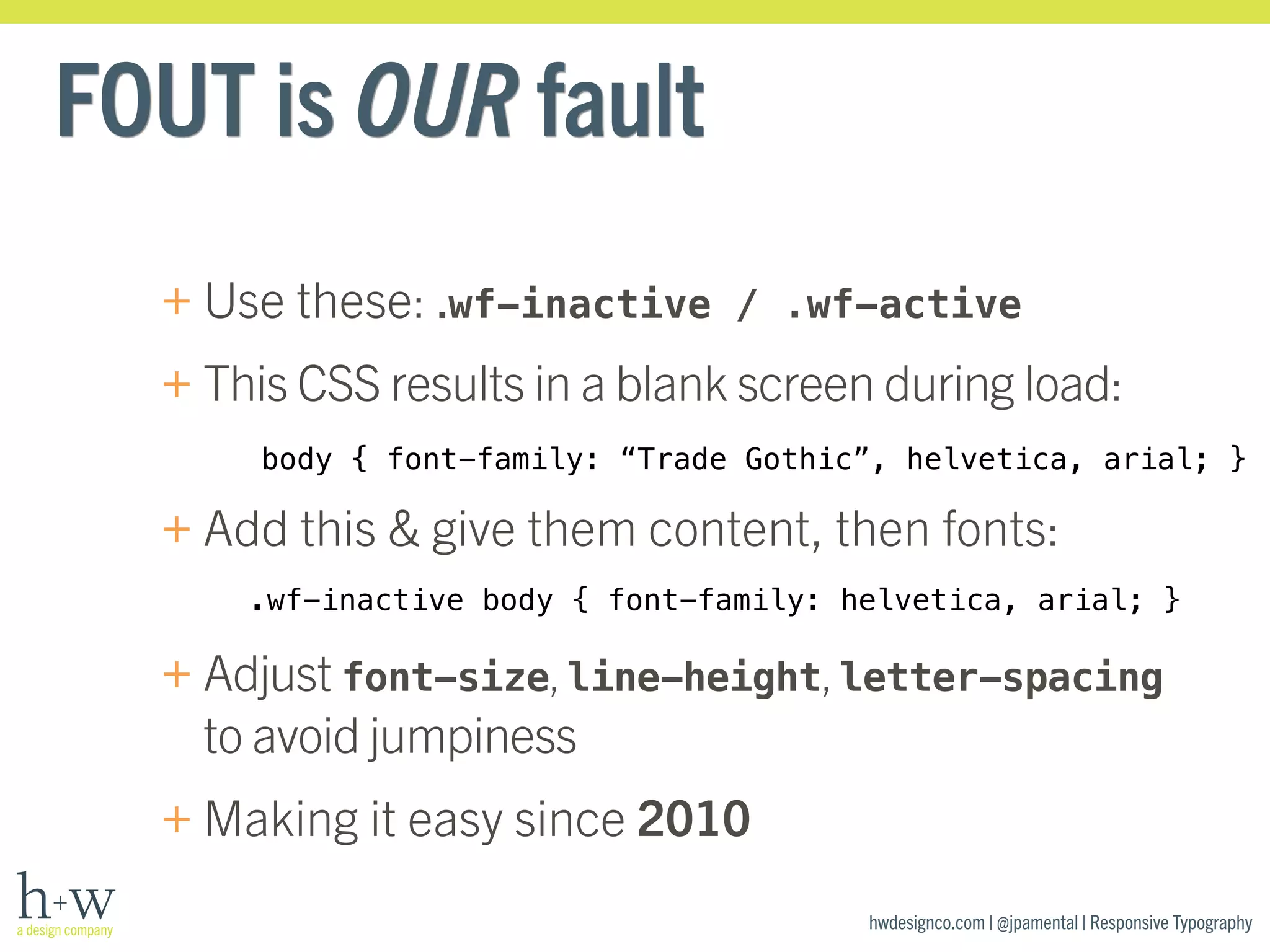 body { font-family: “Trade Gothic”, helvetica, arial; } 
.wf-inactive body { font-family: helvetica, arial; } 
hwdesignco.com | @jpamental | Responsive Typography 
FOUT is OUR fault 
+Use these: .wf-inactive / .wf-active 
+This CSS results in a blank screen during load: 
+Add this & give them content, then fonts: 
+Adjust font-size, line-height, letter-spacing 
to avoid jumpiness 
+Making it easy since 2010 
 