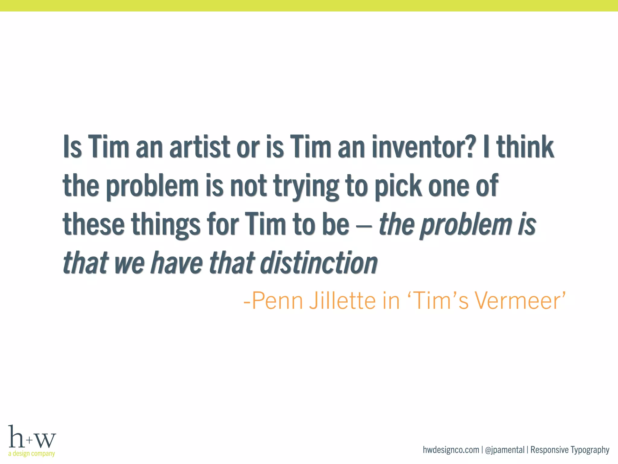 Is Tim an artist or is Tim an inventor? I think 
the problem is not trying to pick one of 
these things for Tim to be – the problem is 
that we have that distinction 
-Penn Jillette in ‘Tim’s Vermeer’ 
hwdesignco.com | @jpamental | Responsive Typography 
 