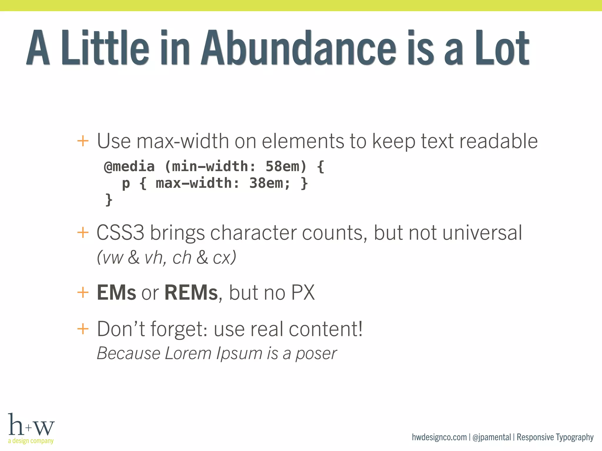 A Little in Abundance is a Lot 
+ Use max-width on elements to keep text readable 
hwdesignco.com | @jpamental | Responsive Typography 
@media (min-width: 58em) { 
p { max-width: 38em; } 
} 
+ CSS3 brings character counts, but not universal 
(vw & vh, ch & cx) 
+ EMs or REMs, but no PX 
+ Don’t forget: use real content! 
Because Lorem Ipsum is a poser 
 