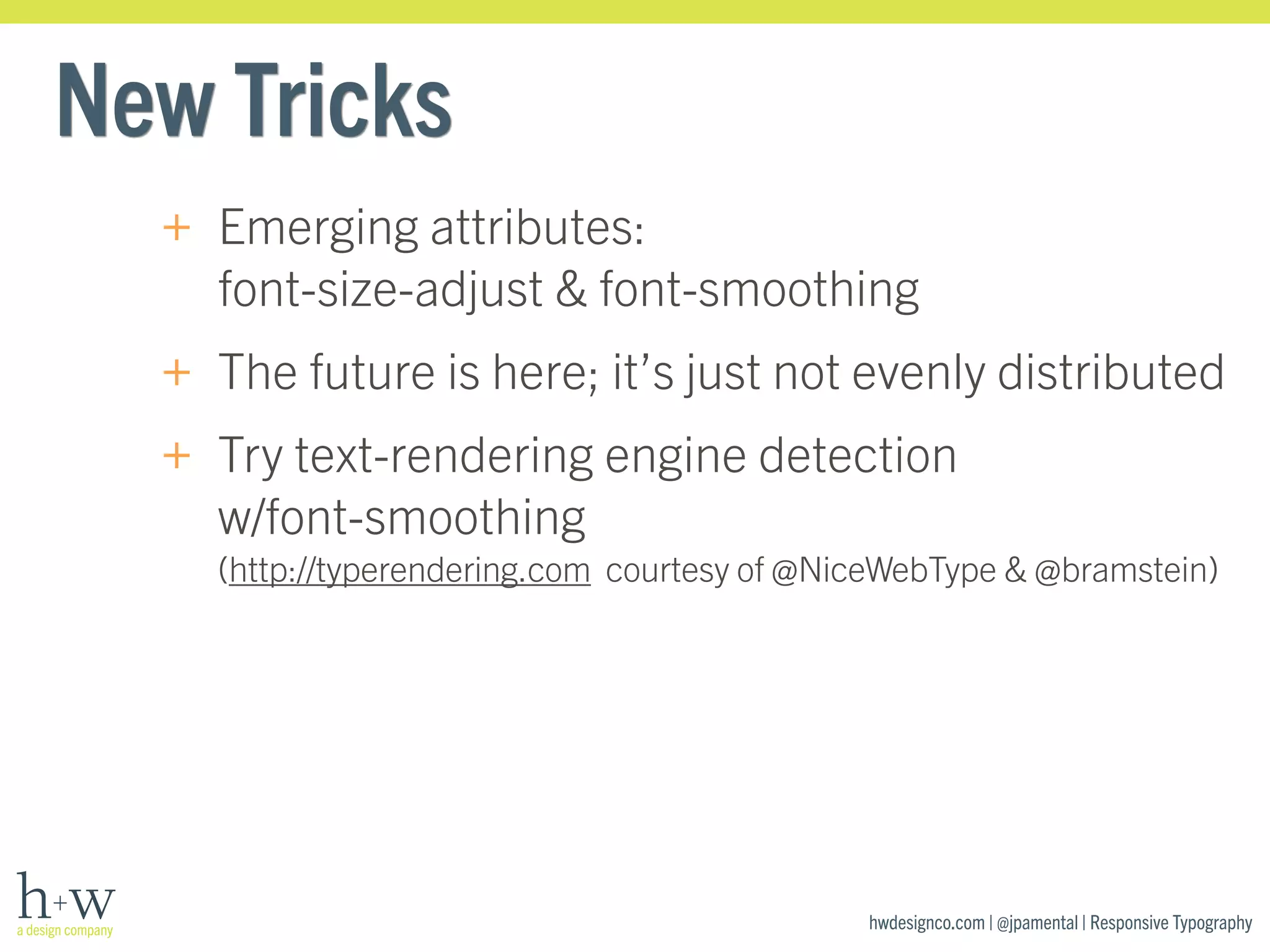 hwdesignco.com | @jpamental | Responsive Typography 
New Tricks 
+ Emerging attributes: 
font-size-adjust & font-smoothing 
+ The future is here; it’s just not evenly distributed 
+ Try text-rendering engine detection 
w/font-smoothing 
(http://typerendering.com courtesy of @NiceWebType & @bramstein) 
 