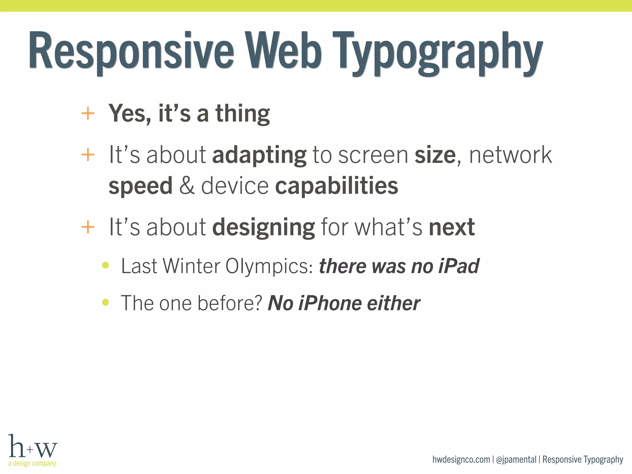 Responsive Web Typography 
+ Yes, it’s a thing 
+ It’s about adapting to screen size, network 
speed & device capabilities 
+ It’s about designing for what’s next 
• Last Winter Olympics: there was no iPad 
• The one before? No iPhone either 
hwdesignco.com | @jpamental | Responsive Typography 
 