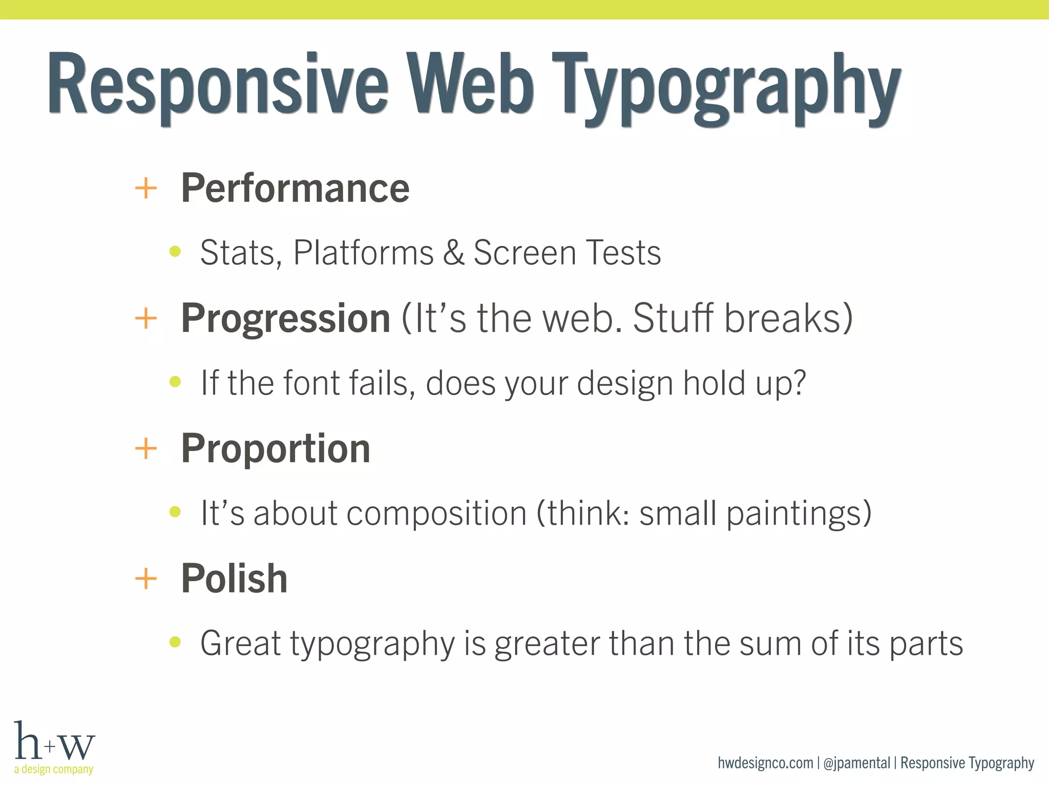 Responsive Web Typography 
+ Performance 
• Stats, Platforms & Screen Tests 
+ Progression (It’s the web. Stuff breaks) 
• If the font fails, does your design hold up? 
+ Proportion 
• It’s about composition (think: small paintings) 
+ Polish 
• Great typography is greater than the sum of its parts 
hwdesignco.com | @jpamental | Responsive Typography 
 
