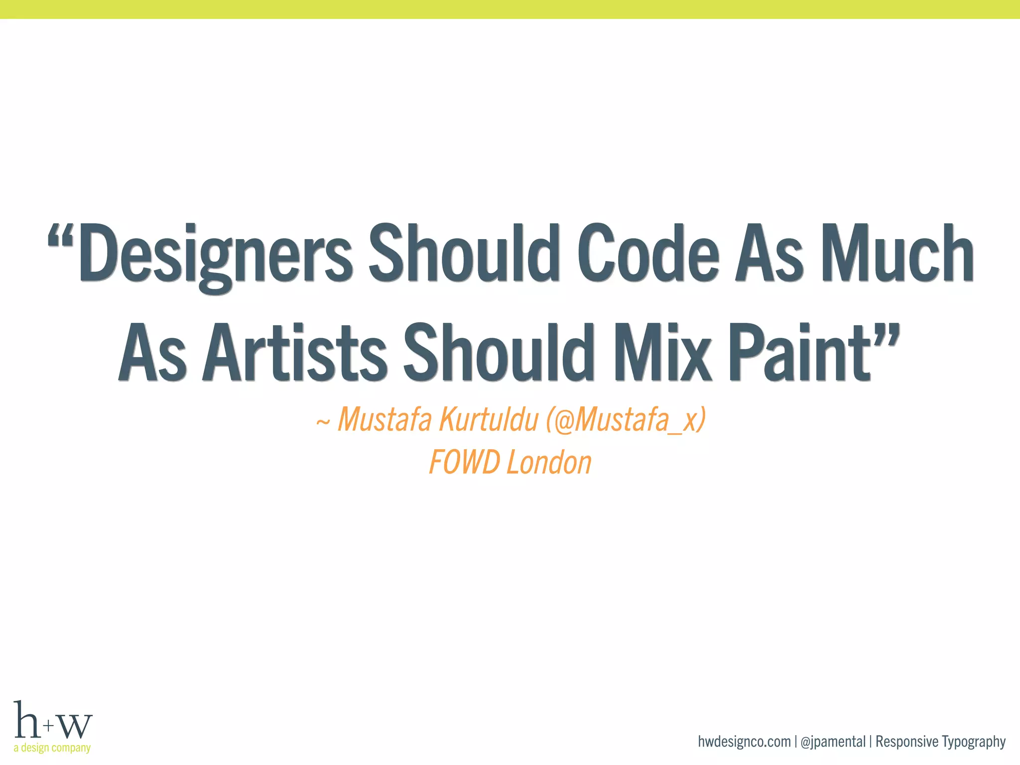 “Designers Should Code As Much 
As Artists Should Mix Paint” 
~ Mustafa Kurtuldu (@Mustafa_x) 
hwdesignco.com | @jpamental | Responsive Typography 
FOWD London 
 