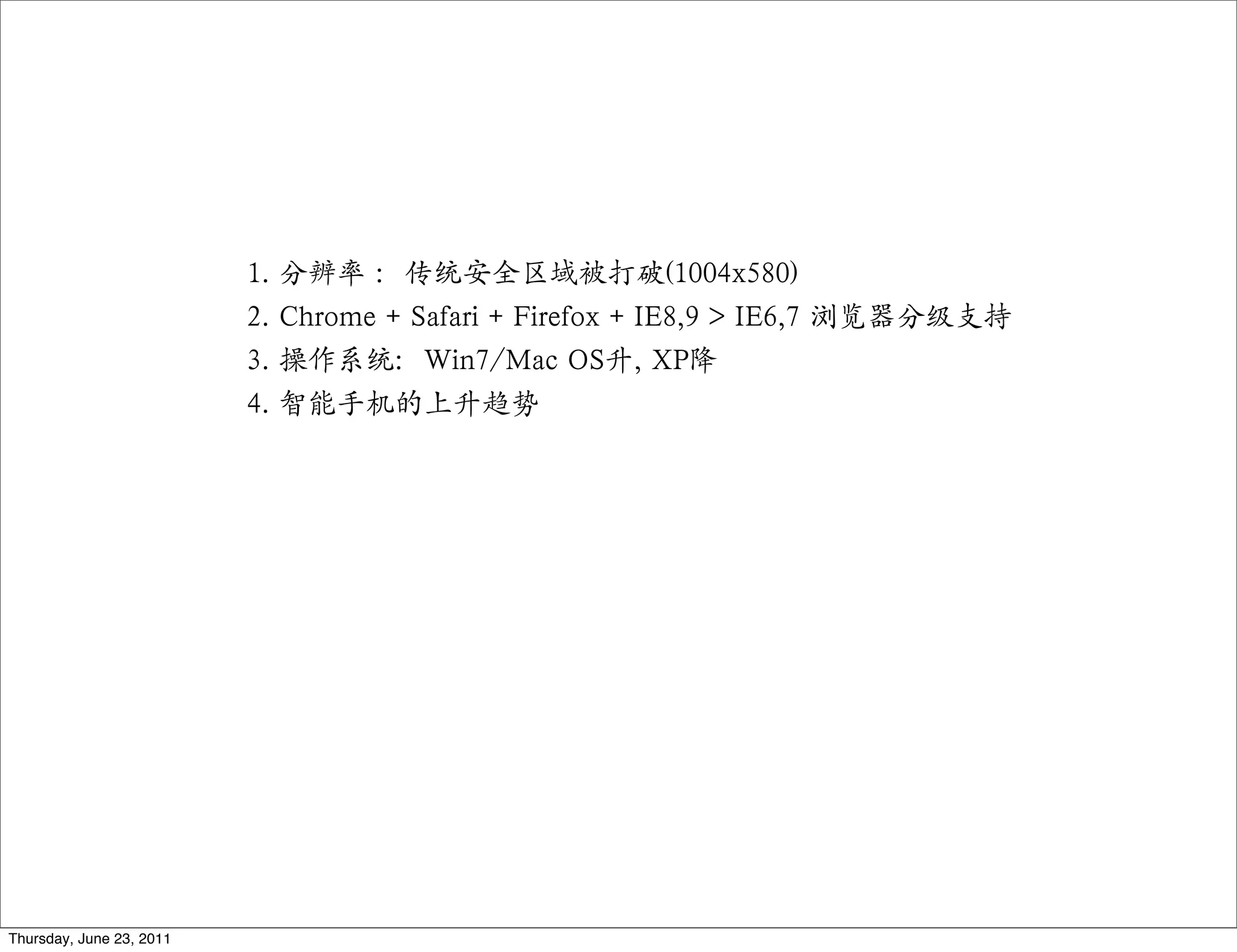 1.   分辨率 ：传统安全区域被打破(1004x580)
                          2.   Chrome + Safari + Firefox + IE8,9 > IE6,7 浏览器分级支持
                          3.   操作系统：Win7/Mac OS升, XP降
                          4.   智能手机的上升趋势




Thursday, June 23, 2011
 