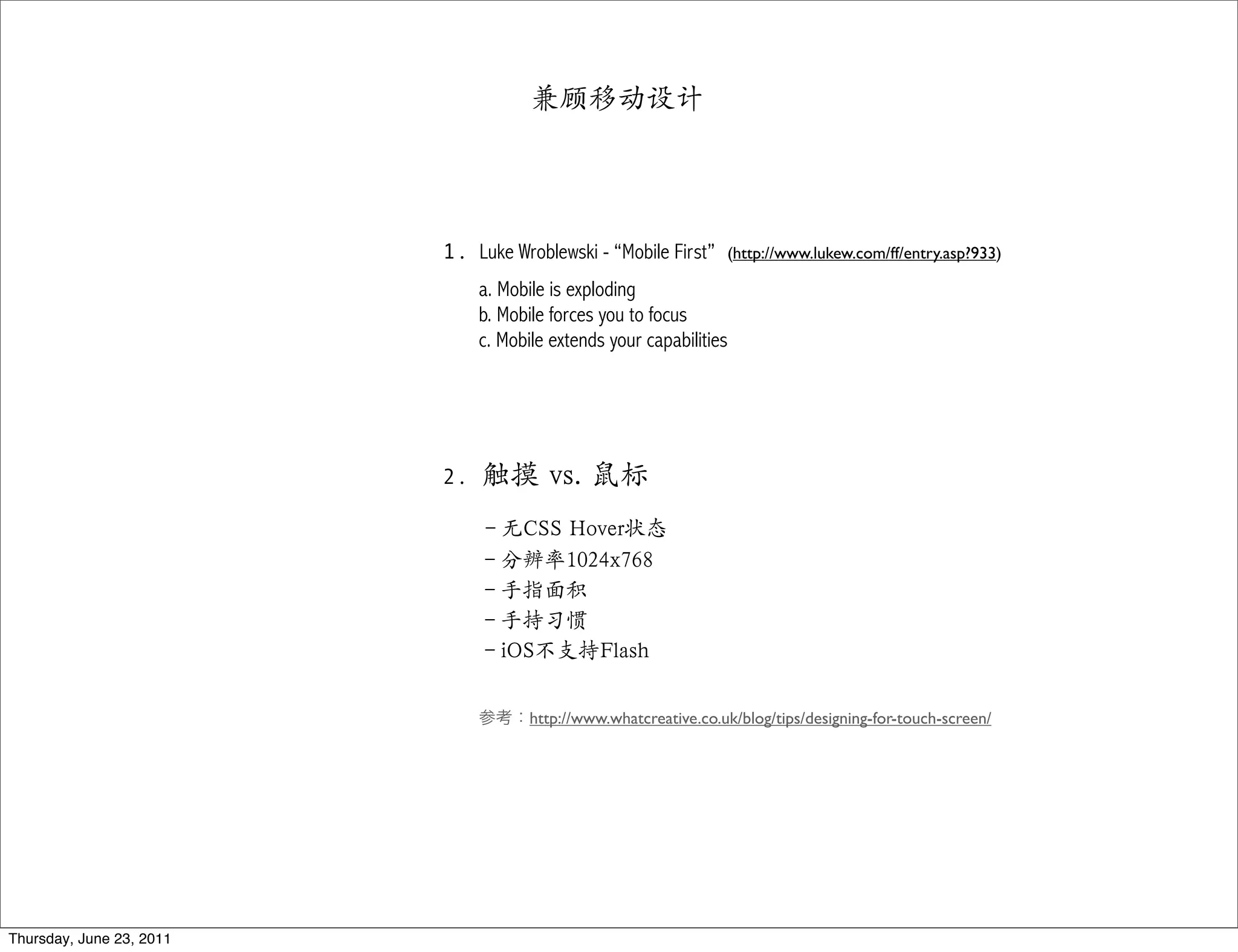 兼顾移动设计




                          1. Luke Wroblewski - “Mobile First”     (http://www.lukew.com/ff/entry.asp?933)

                               a. Mobile is exploding
                               b. Mobile forces you to focus
                               c. Mobile extends your capabilities




                          2.   触摸 vs. 鼠标
                               －无CSS Hover状态
                               －分辨率1024x768
                               －手指面积
                               －手持习惯
                               －iOS不支持Flash


                                      http://www.whatcreative.co.uk/blog/tips/designing-for-touch-screen/




Thursday, June 23, 2011
 