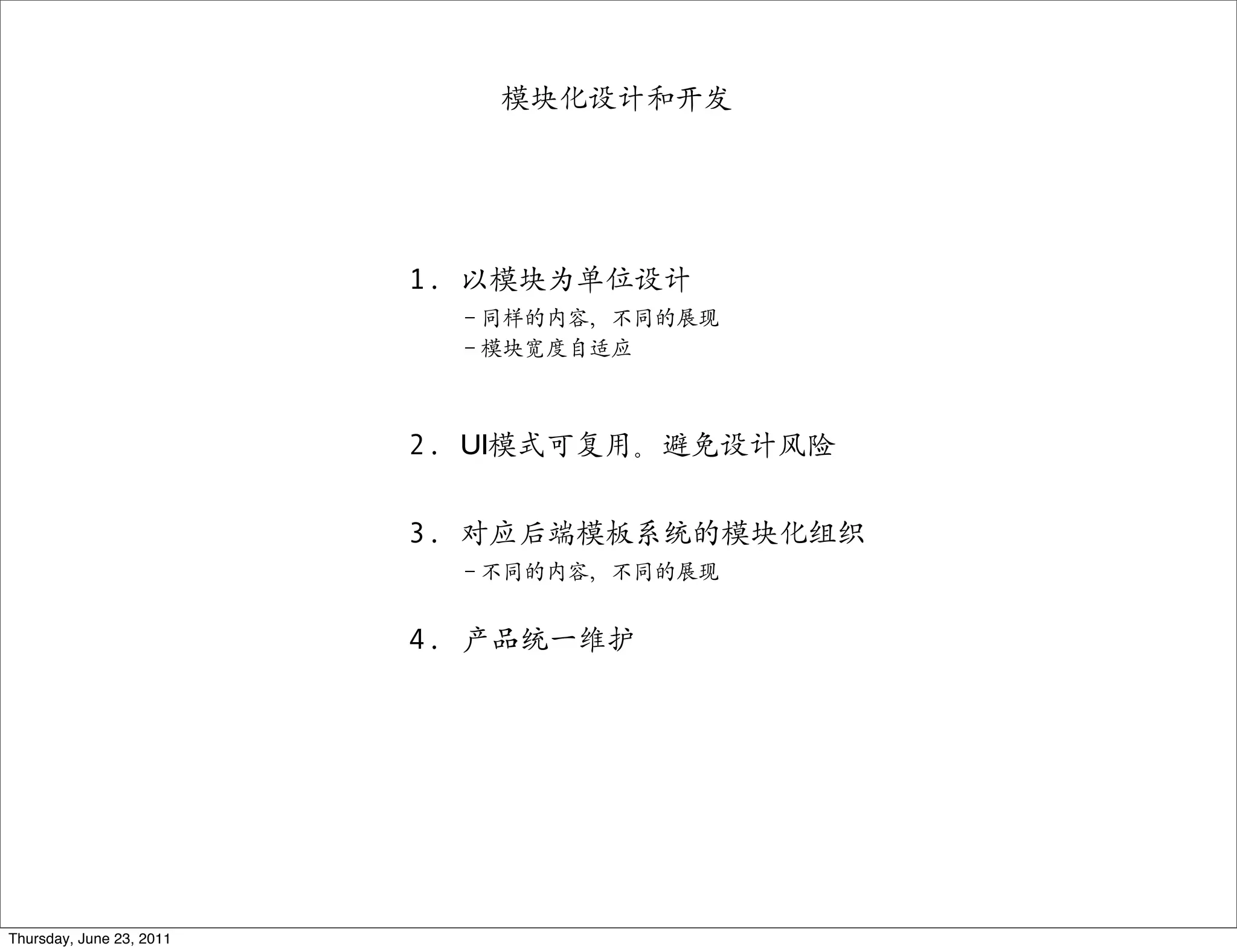 模块化设计和开发




                          1. 以模块为单位设计
                            －同样的内容，不同的展现
                            －模块宽度自适应



                          2. UI模式可复用。避免设计风险


                          3. 对应后端模板系统的模块化组织
                            －不同的内容，不同的展现


                          4. 产品统一维护




Thursday, June 23, 2011
 