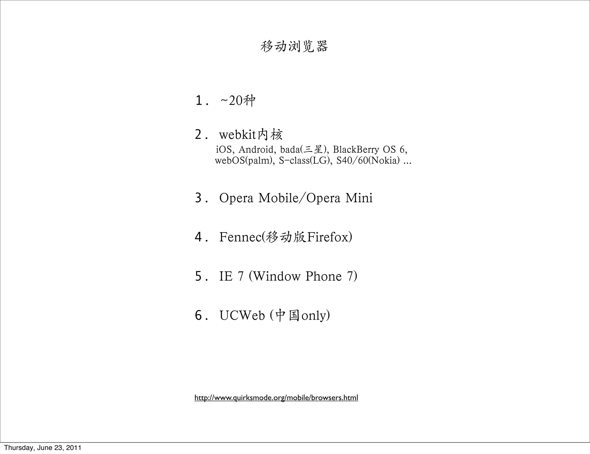 移动浏览器


                          1. ~20种

                          2. webkit内核
                               iOS, Android, bada(三星), BlackBerry OS 6,
                               webOS(palm), S-class(LG), S40/60(Nokia) ...


                          3. Opera Mobile/Opera Mini

                          4. Fennec(移动版Firefox)

                          5. IE 7 (Window Phone 7)

                          6. UCWeb (中国only)




                          http://www.quirksmode.org/mobile/browsers.html




Thursday, June 23, 2011
 