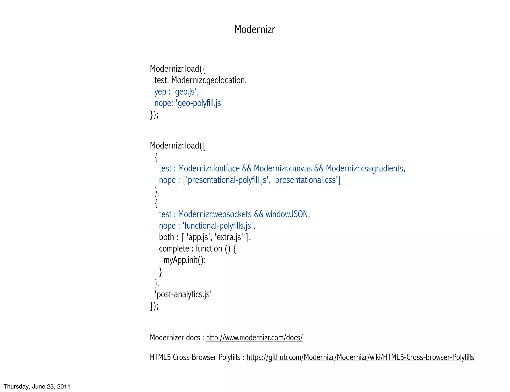 Modernizr


                          Modernizr.load({
                           test: Modernizr.geolocation,
                           yep : 'geo.js',
                           nope: 'geo-polyfill.js'
                          });


                          Modernizr.load([
                           {
                              test : Modernizr.fontface && Modernizr.canvas && Modernizr.cssgradients,
                              nope : ['presentational-polyfill.js', 'presentational.css']
                           },
                           {
                              test : Modernizr.websockets && window.JSON,
                              nope : 'functional-polyfills.js',
                              both : [ 'app.js', 'extra.js' ],
                              complete : function () {
                                myApp.init();
                              }
                           },
                           'post-analytics.js'
                          ]);


                          Modernizer docs : http://www.modernizr.com/docs/

                          HTML5 Cross Browser Polyfills : https://github.com/Modernizr/Modernizr/wiki/HTML5-Cross-browser-Polyfills


Thursday, June 23, 2011
 