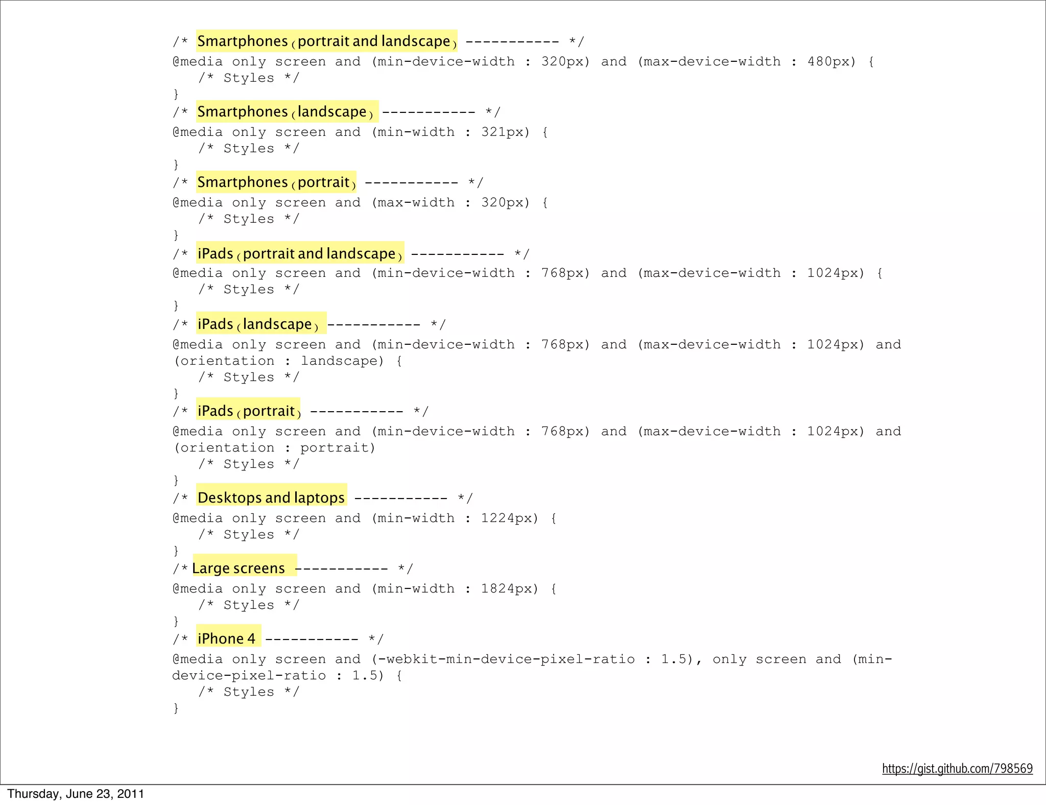 /* Smartphones (portrait and landscape) ----------- */
                          @media only screen and (min-device-width : 320px) and (max-device-width : 480px) {
                              /* Styles */
                          }
                          /* Smartphones (landscape) ----------- */
                          @media only screen and (min-width : 321px) {
                              /* Styles */
                          }
                          /* Smartphones (portrait) ----------- */
                          @media only screen and (max-width : 320px) {
                              /* Styles */
                          }
                          /* iPads (portrait and landscape) ----------- */
                          @media only screen and (min-device-width : 768px) and (max-device-width : 1024px) {
                              /* Styles */
                          }
                          /* iPads (landscape) ----------- */
                          @media only screen and (min-device-width : 768px) and (max-device-width : 1024px) and
                          (orientation : landscape) {
                              /* Styles */
                          }
                          /* iPads (portrait) ----------- */
                          @media only screen and (min-device-width : 768px) and (max-device-width : 1024px) and
                          (orientation : portrait)
                              /* Styles */
                          }
                          /* Desktops and laptops ----------- */
                          @media only screen and (min-width : 1224px) {
                              /* Styles */
                          }
                          /* Large screens ----------- */
                          @media only screen and (min-width : 1824px) {
                              /* Styles */
                          }
                          /* iPhone 4 ----------- */
                          @media only screen and (-webkit-min-device-pixel-ratio : 1.5), only screen and (min-
                          device-pixel-ratio : 1.5) {
                              /* Styles */
                          }



                                                                                                            https://gist.github.com/798569
Thursday, June 23, 2011
 