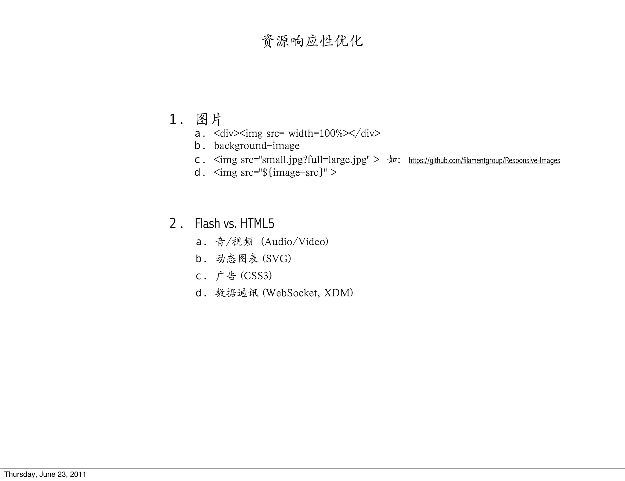 资源响应性优化




                          1. 图片
                              a.   <div><img src= width=100%></div>
                              b.   background-image
                              c.   <img src="small.jpg?full=large.jpg" > 如：https://github.com/filamentgroup/Responsive-Images
                              d.   <img src="${image-src}" >



                          2. Flash vs. HTML5
                              a. 音/视频 (Audio/Video)
                              b. 动态图表 (SVG)
                              c. 广告 (CSS3)
                              d. 数据通讯 (WebSocket, XDM)




Thursday, June 23, 2011
 