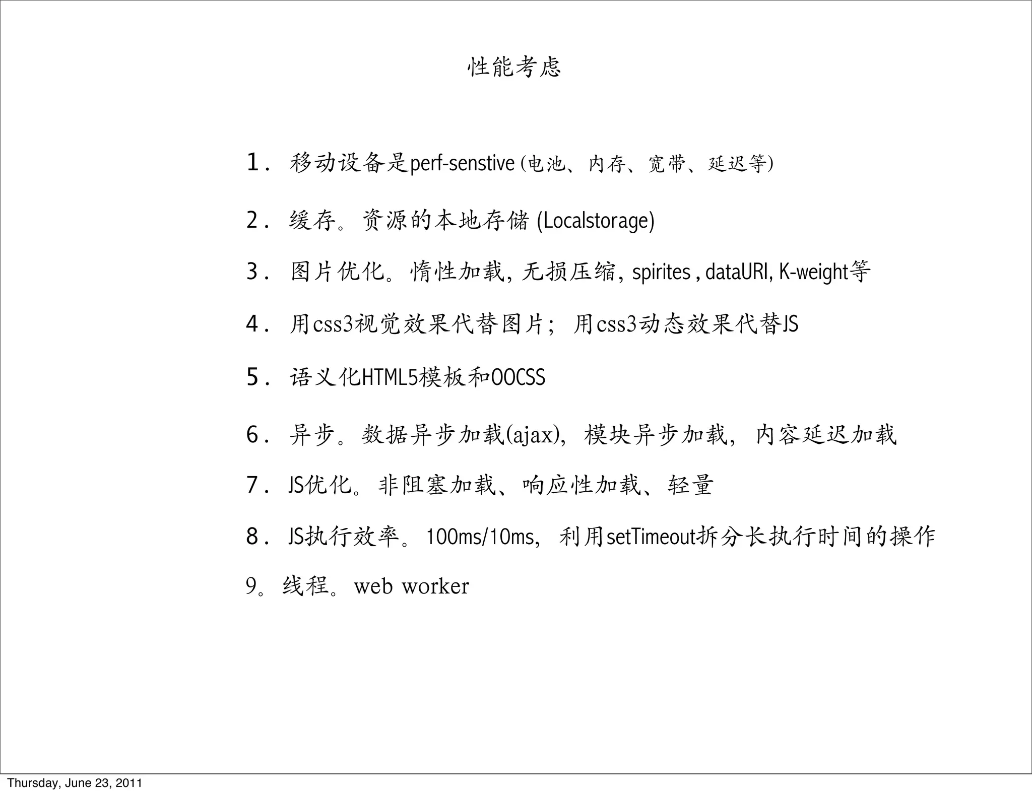 性能考虑


                          1. 移动设备是perf-senstive (电池、内存、宽带、延迟等)

                          2. 缓存。资源的本地存储 (Localstorage)

                          3. 图片优化。惰性加载, 无损压缩, spirites,dataURI, K-weight等

                          4. 用css3视觉效果代替图片；用css3动态效果代替JS

                          5. 语义化HTML5模板和OOCSS

                          6. 异步。数据异步加载(ajax)，模块异步加载，内容延迟加载

                          7. JS优化。非阻塞加载、响应性加载、轻量

                          8. JS执行效率。100ms/10ms，利用setTimeout拆分长执行时间的操作

                          9。线程。web worker




Thursday, June 23, 2011
 