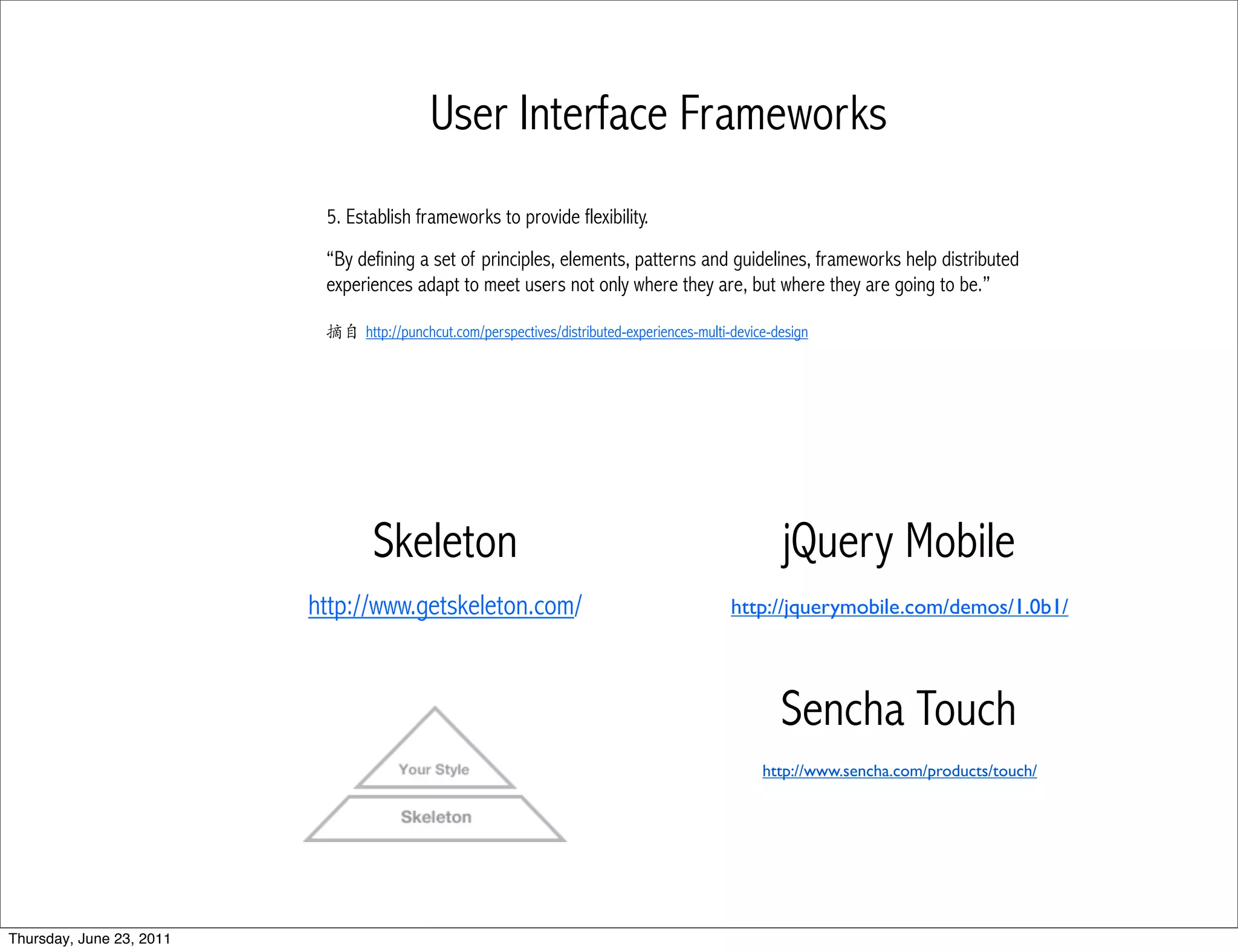 User Interface Frameworks
                           5. Establish frameworks to provide flexibility.
                           “By defining a set of principles, elements, patterns and guidelines, frameworks help distributed
                           experiences adapt to meet users not only where they are, but where they are going to be.”

                           摘自 http://punchcut.com/perspectives/distributed-experiences-multi-device-design




                                  Skeleton                                                           jQuery Mobile
                          http://www.getskeleton.com/                                        http://jquerymobile.com/demos/1.0b1/




                                                                                                     Sencha Touch
                                                                                                  http://www.sencha.com/products/touch/




Thursday, June 23, 2011
 